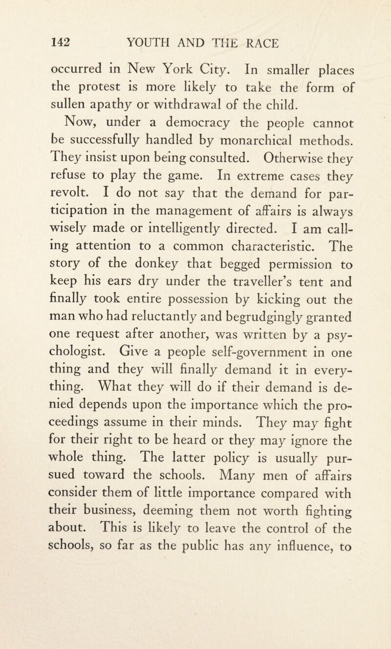 occurred in New York City. In smaller places the protest is more likely to take the form of sullen apathy or withdrawal of the child. Now, under a democracy the people cannot be successfully handled by monarchical methods. They insist upon being consulted. Otherwise they refuse to play the game. In extreme cases they revolt. I do not say that the demand for par¬ ticipation in the management of affairs is always wisely made or intelligently directed. I am call¬ ing attention to a common characteristic. The story of the donkey that begged permission to keep his ears dry under the traveller’s tent and finally took entire possession by kicking out the man who had reluctantly and begrudgingly granted one request after another, was written by a psy¬ chologist. Give a people self-government in one thing and they will finally demand it in every¬ thing. What they will do if their demand is de¬ nied depends upon the importance which the pro¬ ceedings assume in their minds. They may fight for their right to be heard or they may ignore the whole thing. The latter policy is usually pur¬ sued toward the schools. Many men of affairs consider them of little importance compared with their business, deeming them not worth fighting about. This is likely to leave the control of the schools, so far as the public has any influence, to