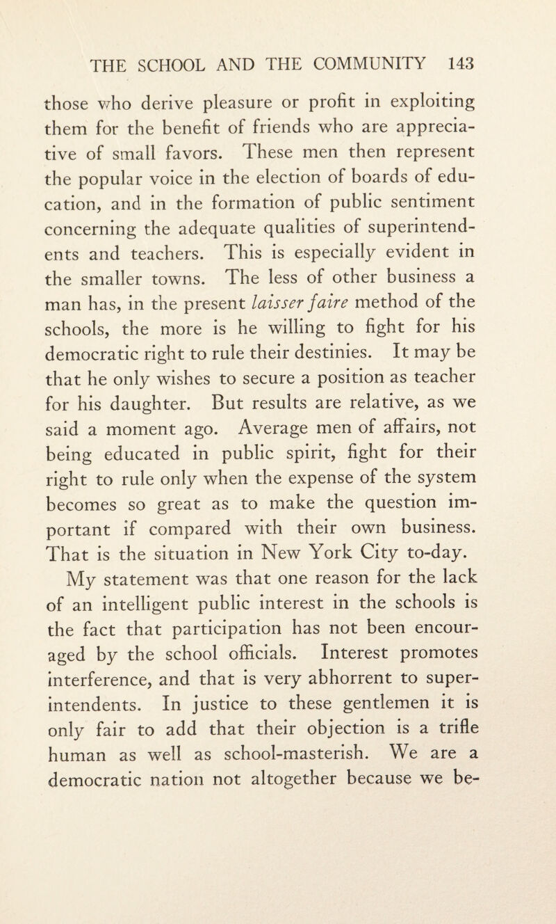 those who derive pleasure or profit in exploiting them for the benefit of friends who are apprecia¬ tive of small favors. These men then represent the popular voice in the election of boards of edu¬ cation, and in the formation of public sentiment concerning the adequate qualities of superintend¬ ents and teachers. This is especially evident in the smaller towns. The less of other business a man has, in the present laisser faire method of the schools, the more is he willing to fight for his democratic right to rule their destinies. It may be that he only wishes to secure a position as teacher for his daughter. But results are relative, as we said a moment ago. Average men of affairs, not being educated in public spirit, fight for their right to rule only when the expense of the system becomes so great as to make the question im¬ portant if compared with their own business. That is the situation in New York City to-day. My statement was that one reason for the lack of an intelligent public interest in the schools is the fact that participation has not been encour¬ aged by the school officials. Interest promotes interference, and that is very abhorrent to super¬ intendents. In justice to these gentlemen it is only fair to add that their objection is a trifle human as well as school-masterish. We are a democratic nation not altogether because we be-