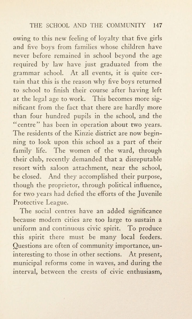 owing to this new feeling of loyalty that five girls and five boys from families whose children have never before remained in school beyond the age required by law have just graduated from the grammar school. At all events, it is quite cer¬ tain that this is the reason why five boys returned to school to finish their course after having left at the legal age to work. This becomes more sig¬ nificant from the fact that there are hardly more than four hundred pupils in the school, and the “centre” has been in operation about two years. The residents of the Kinzie district are now begin¬ ning to look upon this school as a part of their family life. The women of the ward, through their club, recently demanded that a disreputable resort with saloon attachment, near the school, be closed. And they accomplished their purpose, though the proprietor, through political influence, for two years had defied the efforts of the Juvenile Protective League. The social centres have an added significance because modern cities are too large to sustain a uniform and continuous civic spirit. To produce this spirit there must be many local feeders. Questions are often of community importance, un¬ interesting to those in other sections. At present, municipal reforms come in waves, and during the interval, between the crests of civic enthusiasm.