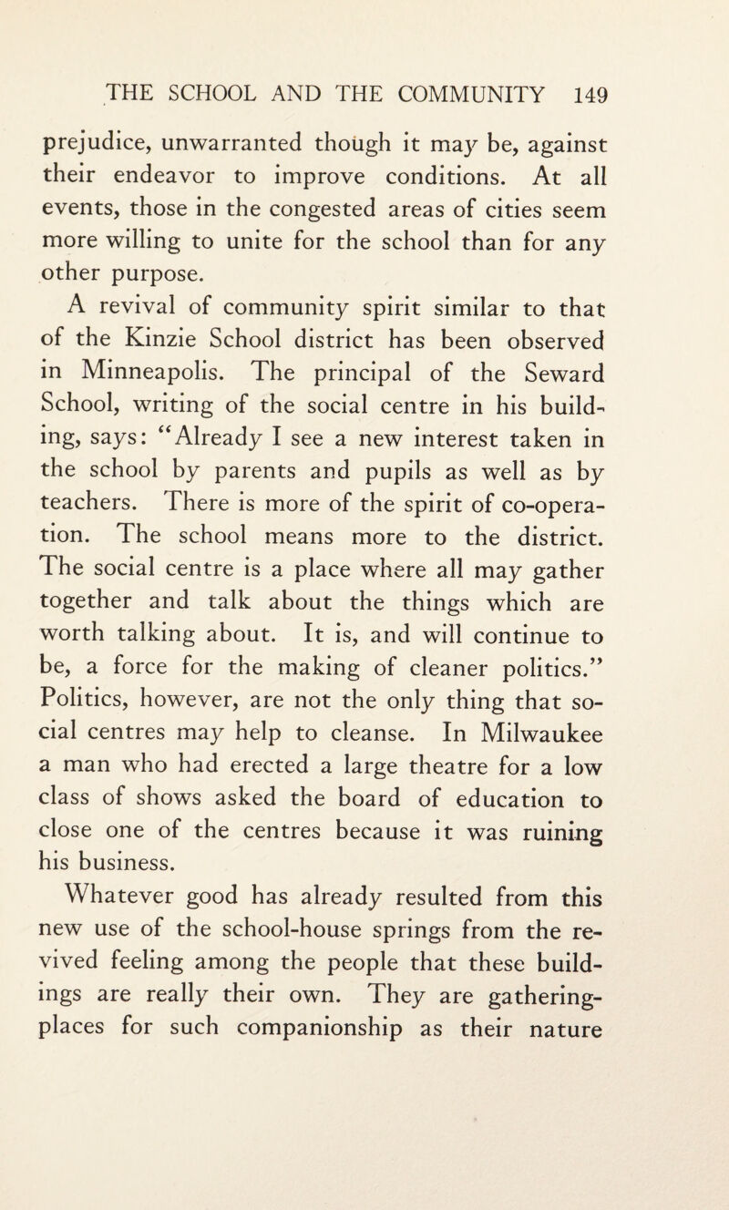 prejudice, unwarranted though it may be, against their endeavor to improve conditions. At all events, those in the congested areas of cities seem more willing to unite for the school than for any other purpose. A revival of community spirit similar to that of the Kinzie School district has been observed in Minneapolis. The principal of the Seward School, writing of the social centre in his build¬ ing, says: “Already I see a new interest taken in the school by parents and pupils as well as by teachers. There is more of the spirit of co-opera¬ tion. The school means more to the district. The social centre is a place where all may gather together and talk about the things which are worth talking about. It is, and will continue to be, a force for the making of cleaner politics.” Politics, however, are not the only thing that so¬ cial centres may help to cleanse. In Milwaukee a man who had erected a large theatre for a low class of shows asked the board of education to close one of the centres because it was ruining his business. Whatever good has already resulted from this new use of the school-house springs from the re¬ vived feeling among the people that these build¬ ings are really their own. They are gathering- places for such companionship as their nature