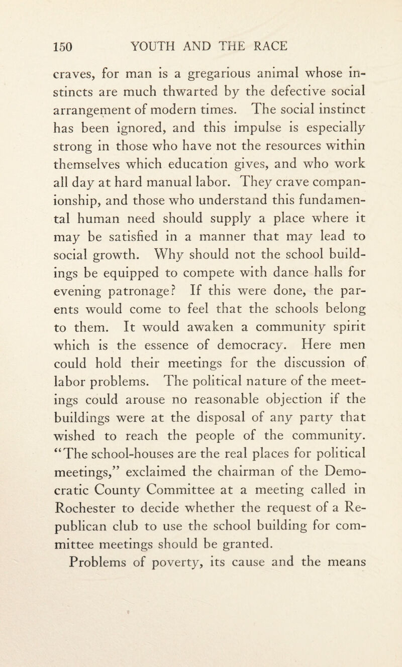 craves, for man is a gregarious animal whose in- stincts are much thwarted by the defective social arrangement of modern times. The social instinct has been ignored, and this impulse is especially strong in those who have not the resources within themselves which education gives, and who work all day at hard manual labor. They crave compan¬ ionship, and those who understand this fundamen¬ tal human need should supply a place where it may be satisfied in a manner that may lead to social growth. Why should not the school budd¬ ings be equipped to compete with dance halls for evening patronage? If this were done, the par¬ ents would come to feel that the schools belong to them. It would awaken a community spirit which is the essence of democracy. Here men could hold their meetings for the discussion of labor problems. The political nature of the meet¬ ings could arouse no reasonable objection if the buildings were at the disposal of any party that wished to reach the people of the community. “The school-houses are the real places for political meetings,” exclaimed the chairman of the Demo¬ cratic County Committee at a meeting called in Rochester to decide whether the request of a Re¬ publican club to use the school building for com¬ mittee meetings should be granted. Problems of poverty, its cause and the means