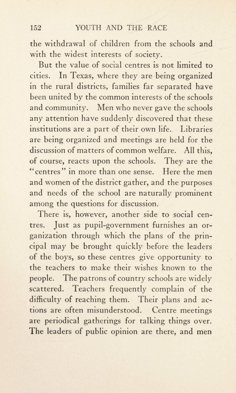 the withdrawal of children from the schools and with the widest interests of society. But the value of social centres is not limited to cities. In Texas, where they are being organized in the rural districts, families far separated have been united by the common interests of the schools and community. Men who never gave the schools any attention have suddenly discovered that these institutions are a part of their own life. Libraries are being organized and meetings are held for the discussion of matters of common welfare. All this, of course, reacts upon the schools. They are the centres” in more than one sense. Here the men and women of the district gather, and the purposes and needs of the school are naturally prominent among the questions for discussion. There is, however, another side to social cen¬ tres. Just as pupil-government furnishes an or¬ ganization through which the plans of the prin¬ cipal may be brought quickty before the leaders of the boys, so these centres give opportunity to the teachers to make their wishes known to the people. The patrons of country schools are widely scattered. Teachers frequently complain of the difficulty of reaching them. Their plans and ac¬ tions are often misunderstood. Centre meetings are periodical gatherings for talking things over. The leaders of public opinion are there, and men