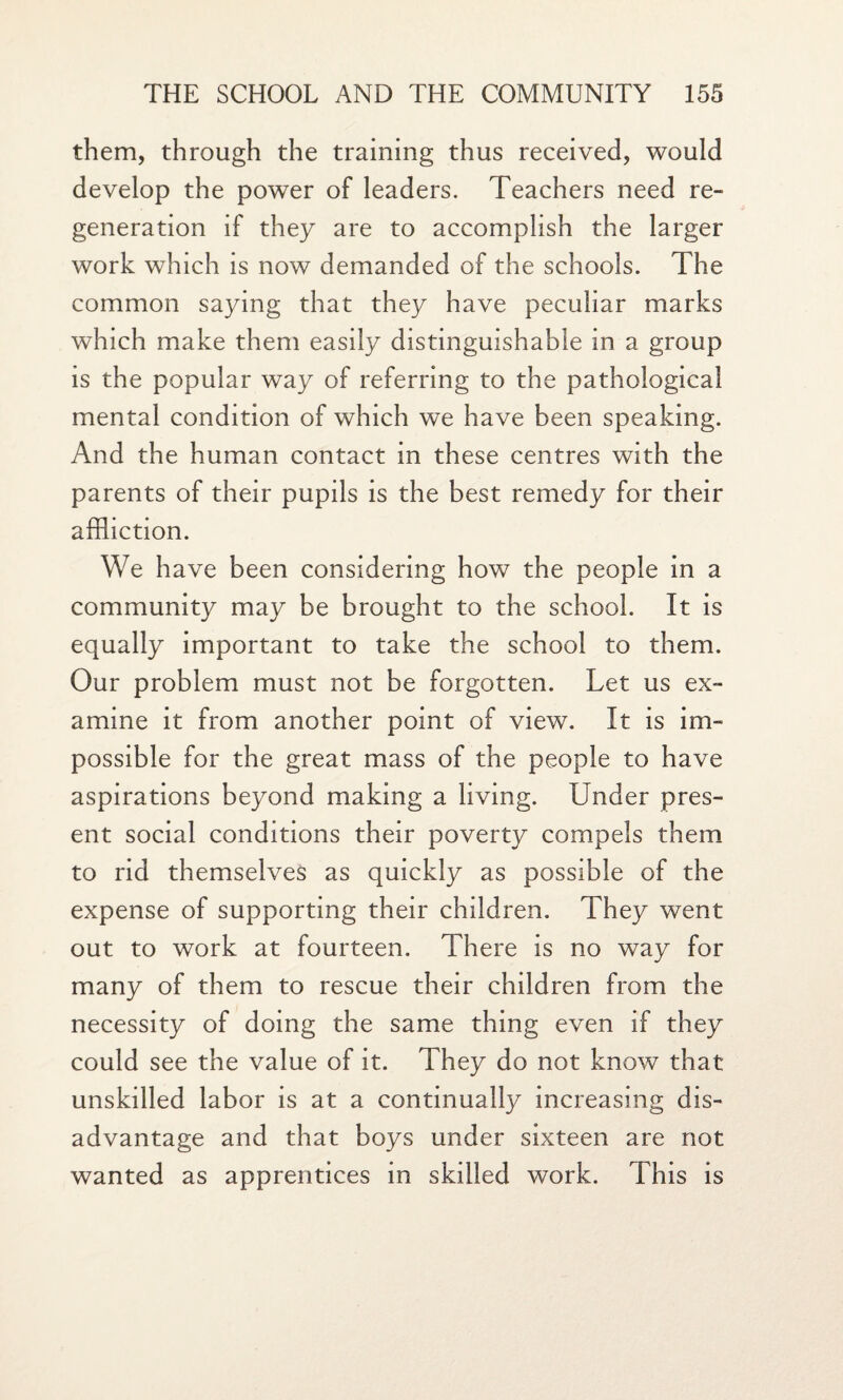 them, through the training thus received, would develop the power of leaders. Teachers need re¬ generation if they are to accomplish the larger work which is now demanded of the schools. The common saying that they have peculiar marks which make them easily distinguishable in a group is the popular way of referring to the pathological mental condition of which we have been speaking. And the human contact in these centres with the parents of their pupils is the best remedy for their affliction. We have been considering how the people in a community may be brought to the school. It is equally important to take the school to them. Our problem must not be forgotten. Let us ex¬ amine it from another point of view. It is im¬ possible for the great mass of the people to have aspirations beyond making a living. Under pres¬ ent social conditions their poverty compels them to rid themselves as quickly as possible of the expense of supporting their children. They went out to work at fourteen. There is no way for many of them to rescue their children from the necessity of doing the same thing even if they could see the value of it. They do not know that unskilled labor is at a continually increasing dis¬ advantage and that boys under sixteen are not wanted as apprentices in skilled work. This is