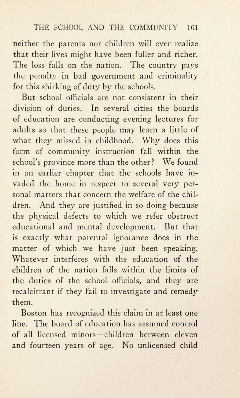 neither the parents nor children will ever realize that their lives might have been fuller and richer. The loss falls on the nation. The country pays the penalty in bad government and criminality for this shirking of duty by the schools. But school officials are not consistent in their division of duties. In several cities the boards of education are conducting evening lectures for adults so that these people may learn a little of what they missed in childhood. Why does this form of community instruction fall within the school’s province more than the other? We found in an earlier chapter that the schools have in¬ vaded the home in respect to several very per¬ sonal matters that concern the welfare of the chil¬ dren. And they are justified in so doing because the physical defects to which we refer obstruct educational and mental development. But that is exactly what parental ignorance does in the matter of which we have just been speaking. Whatever interferes with the education of the children of the nation falls within the limits of the duties of the school officials, and they are recalcitrant if they fail to investigate and remedy them. Boston has recognized this claim in at least one line. The board of education has assumed control of all licensed minors—children between eleven and fourteen years of age. No unlicensed child