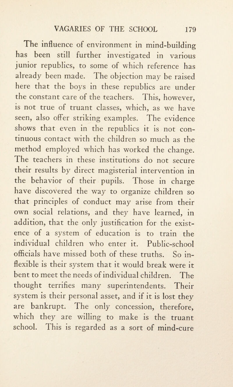 The influence of environment in mind-building has been still further investigated in various junior republics, to some of which reference has already been made. The objection may be raised here that the boys in these republics are under the constant care of the teachers. This, however, is not true of truant classes, which, as we have seen, also offer striking examples. The evidence shows that even in the republics it is not con¬ tinuous contact with the children so much as the method employed which has worked the change. The teachers in these institutions do not secure their results by direct magisterial intervention in the behavior of their pupils. Those in charge have discovered the way to organize children so that principles of conduct may arise from their own social relations, and they have learned, in addition, that the only justification for the exist¬ ence of a system of education is to train the individual children who enter it. Public-school officials have missed both of these truths. So in¬ flexible is their system that it would break were it bent to meet the needs of individual children. The thought terrifies many superintendents. Their system is their personal asset, and if it is lost they are bankrupt. The only concession, therefore, which they are willing to make is the truant school. This is regarded as a sort of mind-cure