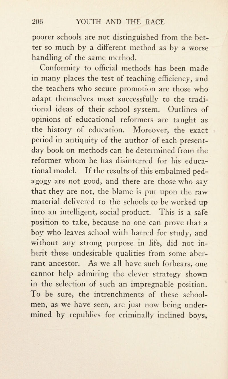 poorer schools are not distinguished from the bet¬ ter so much by a different method as by a worse handling of the same method. Conformity to official methods has been made in many places the test of teaching efficiency, and the teachers who secure promotion are those who adapt themselves most successfully to the tradi¬ tional ideas of their school system. Outlines of opinions of educational reformers are taught as the history of education. Moreover, the exact period in antiquity of the author of each present- day book on methods can be determined from the reformer whom he has disinterred for his educa¬ tional model. If the results of this embalmed ped- agogy are not good, and there are those who say that they are not, the blame is put upon the raw material delivered to the schools to be worked up into an intelligent, social product. This is a safe position to take, because no one can prove that a boy who leaves school with hatred for study, and without any strong purpose in life, did not in¬ herit these undesirable qualities from some aber¬ rant ancestor. As we all have such forbears, one cannot help admiring the clever strategy shown in the selection of such an impregnable position. To be sure, the intrenchments of these school¬ men, as we have seen, are just now being under¬ mined by republics for criminally inclined boys,