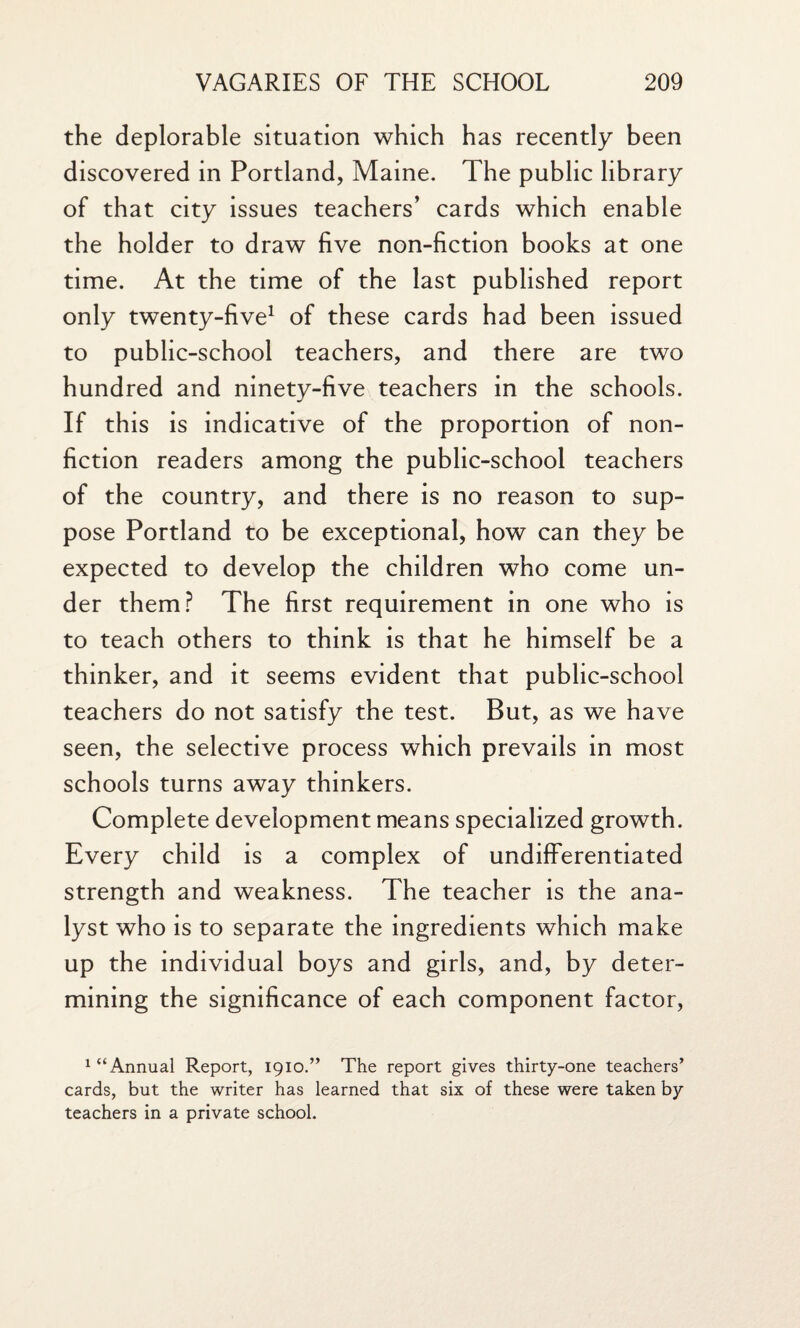 the deplorable situation which has recently been discovered in Portland, Maine. The public library of that city issues teachers’ cards which enable the holder to draw five non-fiction books at one time. At the time of the last published report only twenty-five1 of these cards had been issued to public-school teachers, and there are two hundred and ninety-five teachers in the schools. If this is indicative of the proportion of non¬ fiction readers among the public-school teachers of the country, and there is no reason to sup¬ pose Portland to be exceptional, how can they be expected to develop the children who come un¬ der them? The first requirement in one who is to teach others to think is that he himself be a thinker, and it seems evident that public-school teachers do not satisfy the test. But, as we have seen, the selective process which prevails in most schools turns away thinkers. Complete development means specialized growth. Every child is a complex of undifferentiated strength and weakness. The teacher is the ana¬ lyst who is to separate the ingredients which make up the individual boys and girls, and, by deter¬ mining the significance of each component factor, 1 “Annual Report, 1910.” The report gives thirty-one teachers’ cards, but the writer has learned that six of these were taken by teachers in a private school.