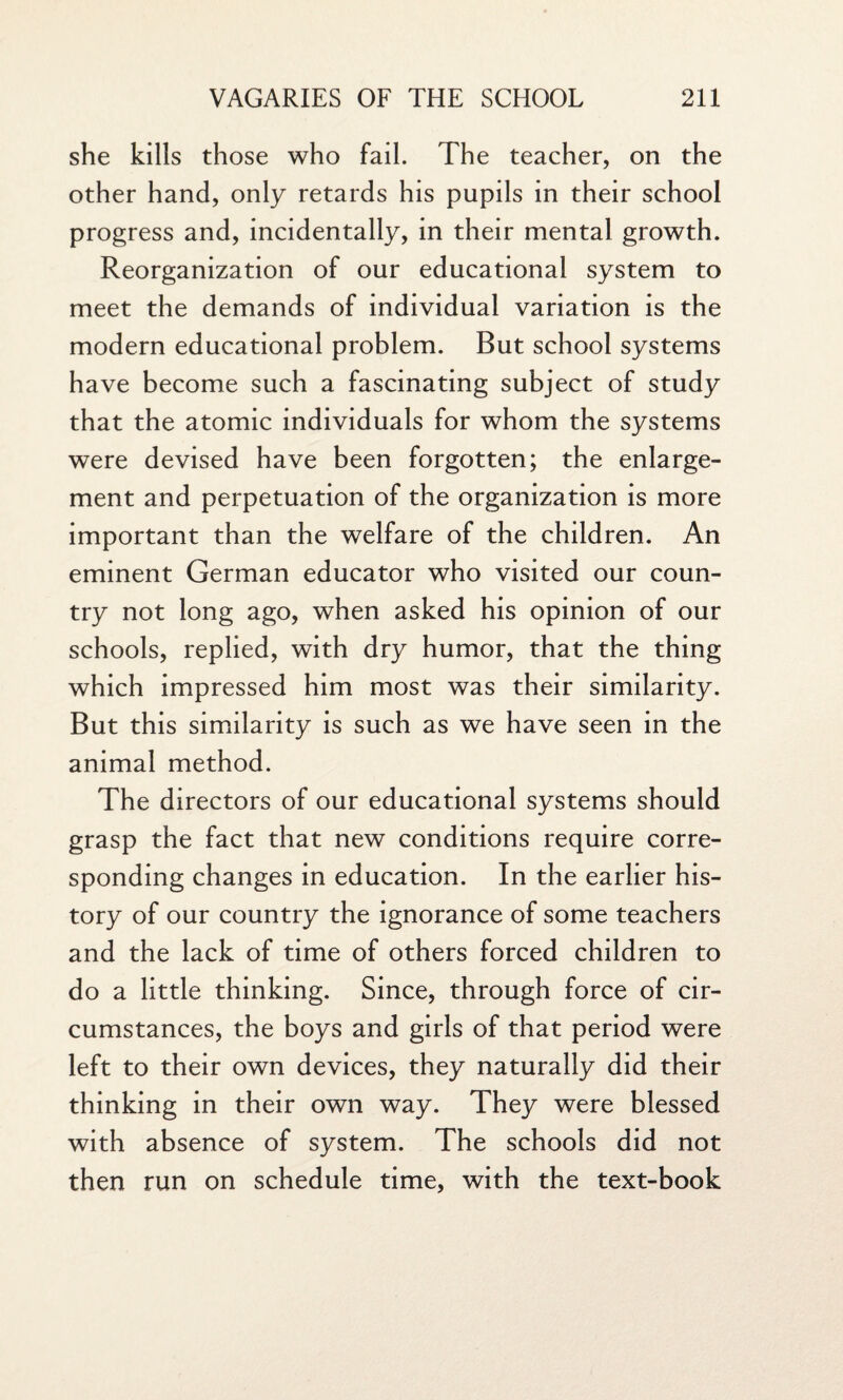 she kills those who fail. The teacher, on the other hand, only retards his pupils in their school progress and, incidentally, in their mental growth. Reorganization of our educational system to meet the demands of individual variation is the modern educational problem. But school systems have become such a fascinating subject of study that the atomic individuals for whom the systems were devised have been forgotten; the enlarge¬ ment and perpetuation of the organization is more important than the welfare of the children. An eminent German educator who visited our coun¬ try not long ago, when asked his opinion of our schools, replied, with dry humor, that the thing which impressed him most was their similarity. But this similarity is such as we have seen in the animal method. The directors of our educational systems should grasp the fact that new conditions require corre¬ sponding changes in education. In the earlier his¬ tory of our country the ignorance of some teachers and the lack of time of others forced children to do a little thinking. Since, through force of cir¬ cumstances, the boys and girls of that period were left to their own devices, they naturally did their thinking in their own way. They were blessed with absence of system. The schools did not then run on schedule time, with the text-book