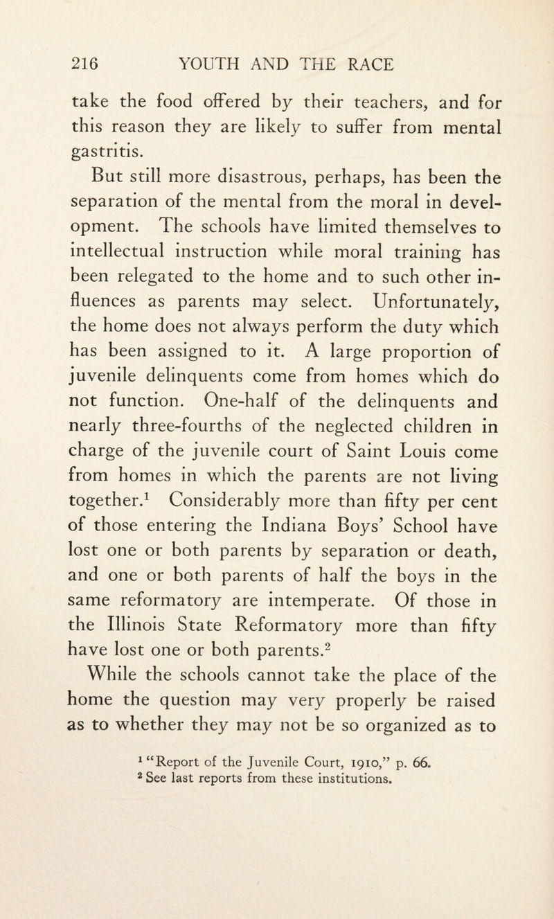 take the food offered by their teachers, and for this reason they are likely to suffer from mental gastritis. But still more disastrous, perhaps, has been the separation of the mental from the moral in devel¬ opment. The schools have limited themselves to intellectual instruction while moral training has been relegated to the home and to such other in¬ fluences as parents may select. Unfortunately, the home does not always perform the duty which has been assigned to it. A large proportion of juvenile delinquents come from homes which do not function. One-half of the delinquents and nearly three-fourths of the neglected children in charge of the juvenile court of Saint Louis come from homes in which the parents are not living together.1 Considerably more than fifty per cent of those entering the Indiana Boys’ School have lost one or both parents by separation or death, and one or both parents of half the boys in the same reformatory are intemperate. Of those in the Illinois State Reformatory more than fifty have lost one or both parents.2 While the schools cannot take the place of the home the question may very properly be raised as to whether they may not be so organized as to 1 “Report of the Juvenile Court, 1910,” p. 66. 2 See last reports from these institutions.