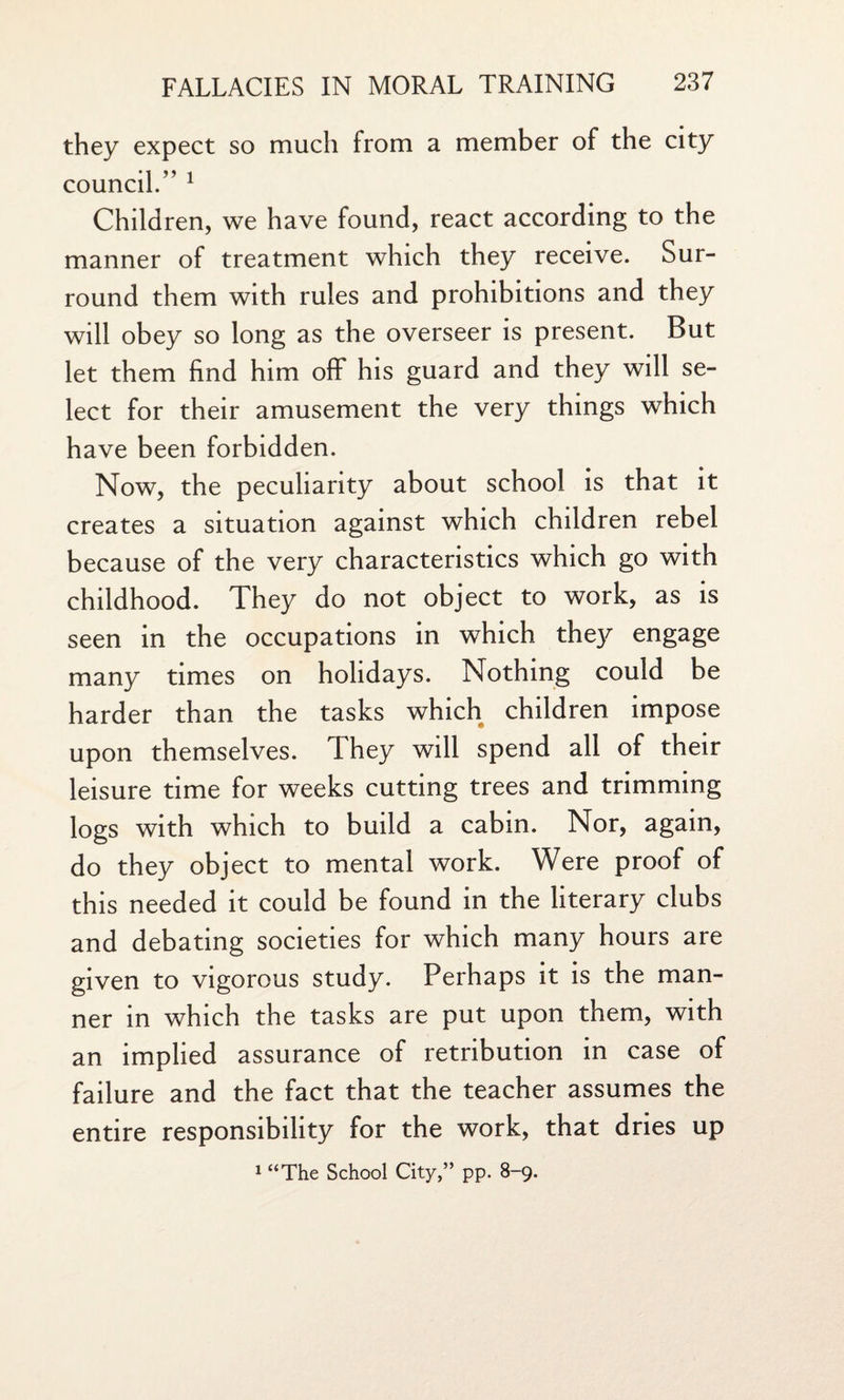 they expect so much from a member of the city council.” 1 Children, we have found, react according to the manner of treatment which they receive. Sur¬ round them with rules and prohibitions and they will obey so long as the overseer is present. But let them find him off his guard and they will se¬ lect for their amusement the very things which have been forbidden. Now, the peculiarity about school is that it creates a situation against which children rebel because of the very characteristics which go with childhood. They do not object to work, as is seen in the occupations in which they engage many times on holidays. Nothing could be harder than the tasks which children impose upon themselves. They will spend all of their leisure time for weeks cutting trees and trimming logs with which to build a cabin. Nor, again, do they object to mental work. Were proof of this needed it could be found in the literary clubs and debating societies for which many hours are given to vigorous study. Perhaps it is the man¬ ner in which the tasks are put upon them, with an implied assurance of retribution in case of failure and the fact that the teacher assumes the entire responsibility for the work, that dries up 1 “The School City,” pp. 8-9.