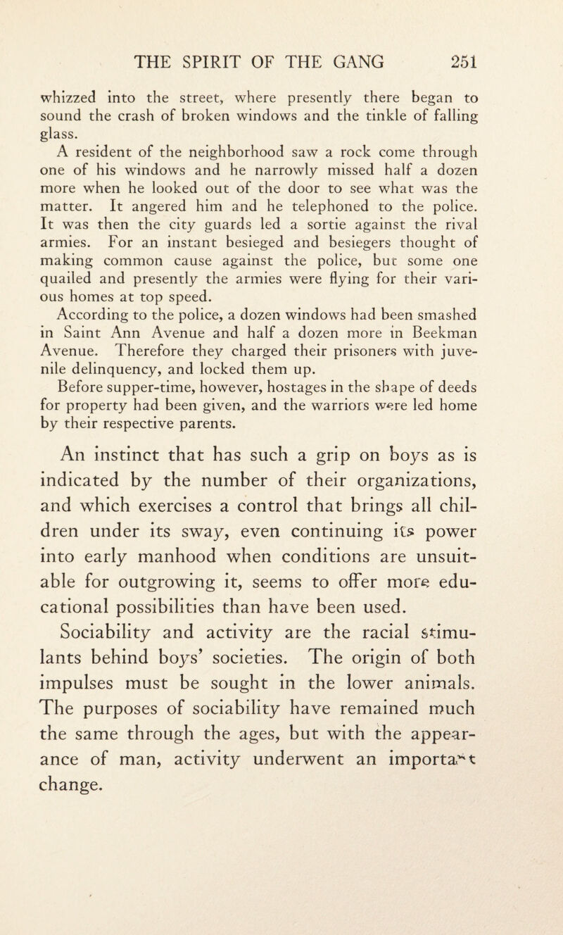whizzed into the street, where presently there began to sound the crash of broken windows and the tinkle of falling glass. A resident of the neighborhood saw a rock come through one of his windows and he narrowly missed half a dozen more when he looked out of the door to see what was the matter. It angered him and he telephoned to the police. It was then the city guards led a sortie against the rival armies. For an instant besieged and besiegers thought of making common cause against the police, buc some one quailed and presently the armies were flying for their vari¬ ous homes at top speed. According to the police, a dozen windows had been smashed in Saint Ann Avenue and half a dozen more in Beekman Avenue. Therefore they charged their prisoners with juve¬ nile delinquency, and locked them up. Before supper-time, however, hostages in the shape of deeds for property had been given, and the warriors were led home by their respective parents. An instinct that has such a grip on boys as is indicated by the number of their organizations, and which exercises a control that brings all chil¬ dren under its sway, even continuing its power into early manhood when conditions are unsuit¬ able for outgrowing it, seems to offer more edu¬ cational possibilities than have been used. Sociability and activity are the racial stimu¬ lants behind boys’ societies. The origin of both impulses must be sought in the lower animals. The purposes of sociability have remained much the same through the ages, but with the appear¬ ance of man, activity underwent an important change.