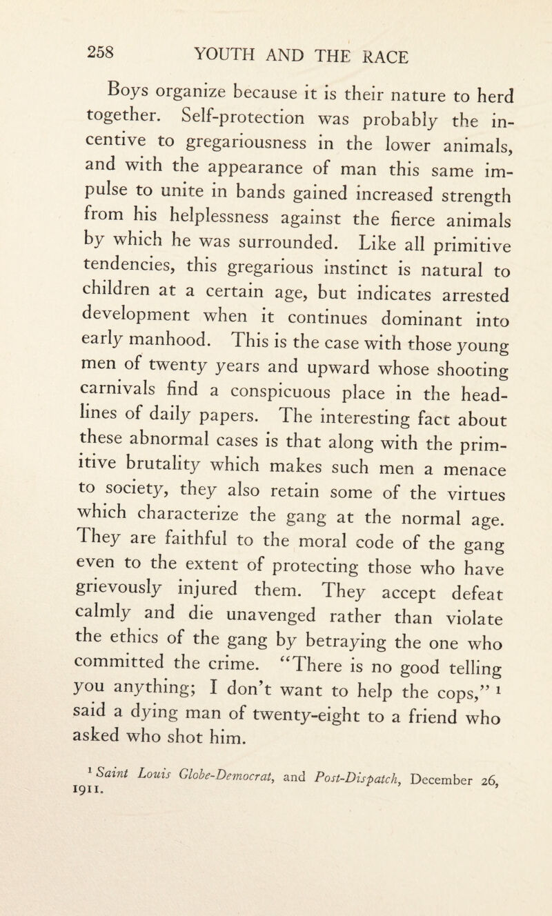 Boys organize because it is their nature to herd together. Self-protection was probably the in¬ centive to gregariousness in the lower animals, and with the appearance of man this same im¬ pulse to unite in bands gained increased strength from his helplessness against the fierce animals by which he was surrounded. Like all primitive tendencies, this gregarious instinct is natural to children at a certain age, but indicates arrested development when it continues dominant into early manhood. This is the case with those young men of twenty years and upward whose shooting carnivals find a conspicuous place in the head¬ lines of daily papers. The interesting fact about these abnormal cases is that along with the prim¬ itive brutality which makes such men a menace to society, they also retain some of the virtues which characterize the gang at the normal age. They are faithful to the moral code of the gang even to the extent of protecting those who have grievously injured them. They accept defeat calmly and die unavenged rather than violate the ethics of the gang by betraying the one who committed the crime. “There is no good telling you anything; I don’t want to help the cops,” 1 said a dying man of twenty-eight to a friend who asked who shot him. 1 Scant Louis Globe-Democrat, and Post-Dispatch, December 26,