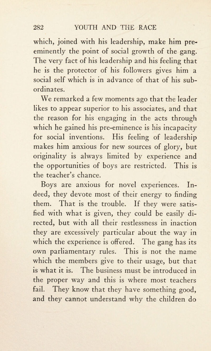 which, joined with his leadership, make him pre¬ eminently the point of social growth of the gang. The very fact of his leadership and his feeling that he is the protector of his followers gives him a social self which is in advance of that of his sub¬ ordinates. We remarked a few moments ago that the leader likes to appear superior to his associates, and that the reason for his engaging in the acts through which he gained his pre-eminence is his incapacity for social inventions. His feeling of leadership makes him anxious for new sources of glory, but originality is always limited by experience and the opportunities of boys are restricted. This is the teacher’s chance. Boys are anxious for novel experiences. In¬ deed, they devote most of their energy to finding them. That is the trouble. If they were satis¬ fied with what is given, they could be easily di¬ rected, but with all their restlessness in inaction they are excessively particular about the way in which the experience is offered. The gang has its own parliamentary rules. This is not the name which the members give to their usage, but that is what it is. The business must be introduced in the proper way and this is where most teachers fail. They know that they have something good, and they cannot understand why the children do