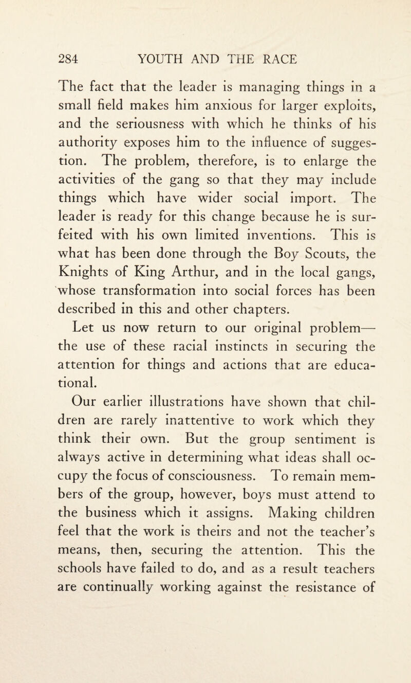 The fact that the leader is managing things in a small field makes him anxious for larger exploits, and the seriousness with which he thinks of his authority exposes him to the influence of sugges¬ tion. The problem, therefore, is to enlarge the activities of the gang so that they may include things which have wider social import. The leader is ready for this change because he is sur¬ feited with his own limited inventions. This is what has been done through the Boy Scouts, the Knights of King Arthur, and in the local gangs, whose transformation into social forces has been described in this and other chapters. Let us now return to our original problem— the use of these racial instincts in securing the attention for things and actions that are educa¬ tional. Our earlier illustrations have shown that chil¬ dren are rarely inattentive to work which they think their own. But the group sentiment is always active in determining what ideas shall oc¬ cupy the focus of consciousness. To remain mem¬ bers of the group, however, boys must attend to the business which it assigns. Making children feel that the work is theirs and not the teacher’s means, then, securing the attention. This the schools have failed to do, and as a result teachers are continually working against the resistance of