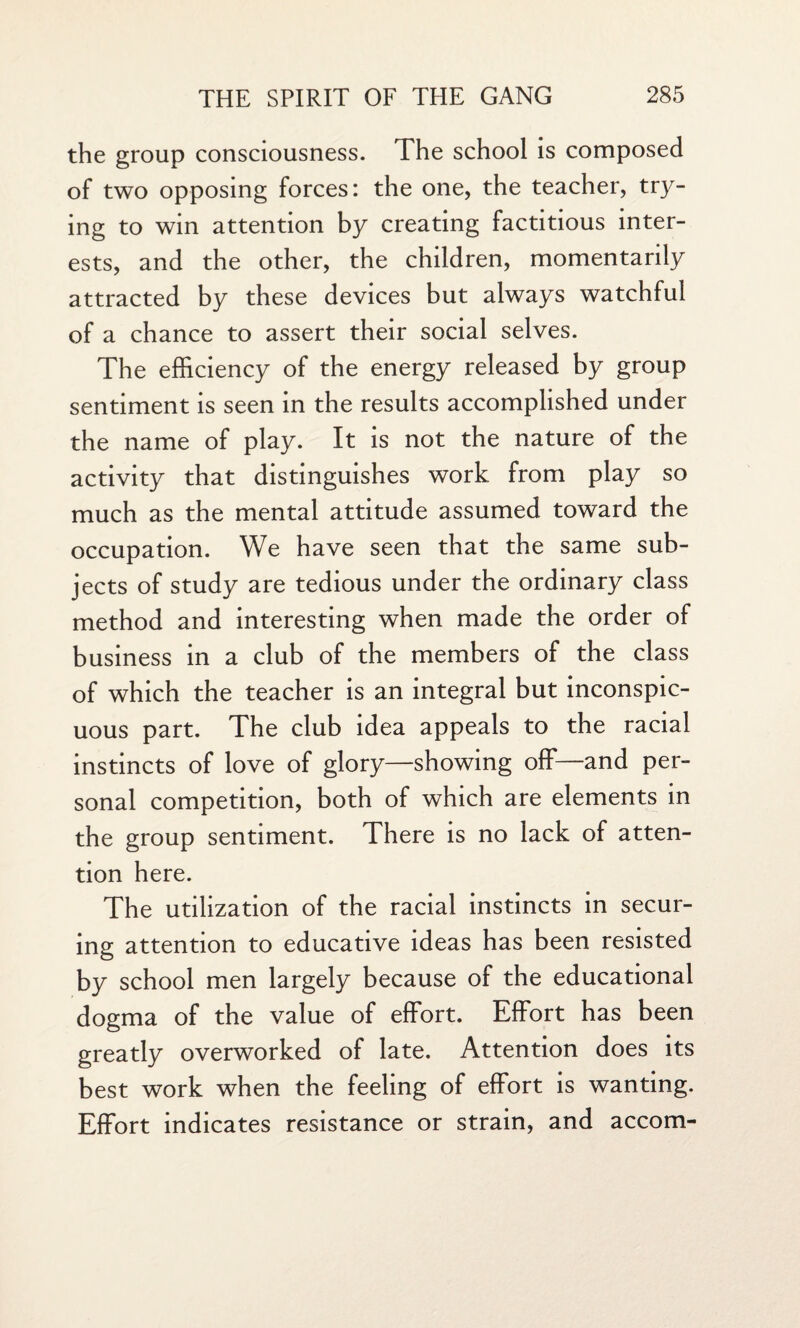 the group consciousness. The school is composed of two opposing forces: the one, the teacher, try¬ ing to win attention by creating factitious inter¬ ests, and the other, the children, momentarily attracted by these devices but always watchful of a chance to assert their social selves. The efficiency of the energy released by group sentiment is seen in the results accomplished under the name of play. It is not the nature of the activity that distinguishes work from play so much as the mental attitude assumed toward the occupation. We have seen that the same sub¬ jects of study are tedious under the ordinary class method and interesting when made the order of business in a club of the members of the class of which the teacher is an integral but inconspic¬ uous part. The club idea appeals to the racial instincts of love of glory—showing off—and per¬ sonal competition, both of which are elements in the group sentiment. There is no lack of atten¬ tion here. The utilization of the racial instincts in secur¬ ing attention to educative ideas has been resisted by school men largely because of the educational dogma of the value of effort. Effort has been greatly overworked of late. Attention does its best work when the feeling of effort is wanting. Effort indicates resistance or strain, and accom-