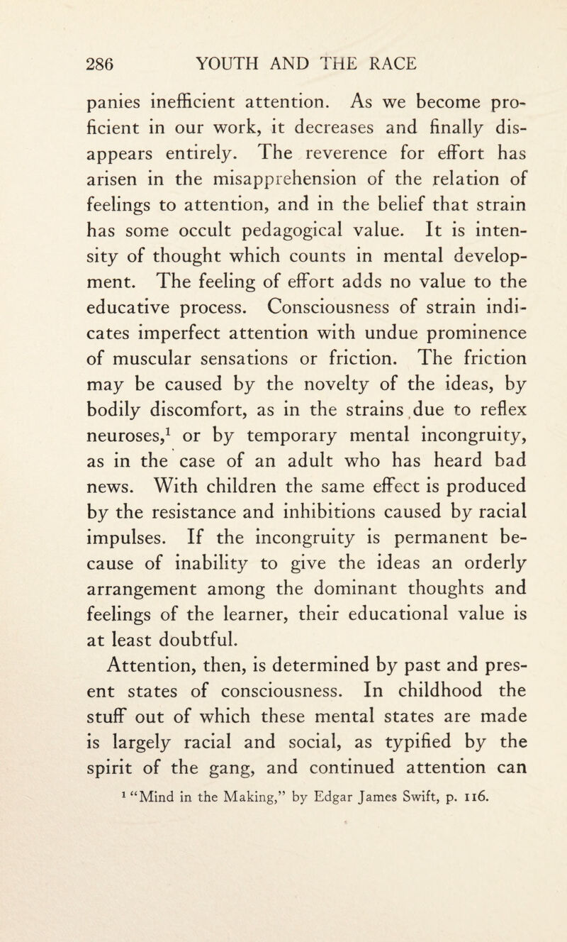 panies inefficient attention. As we become pro¬ ficient in our work, it decreases and finally dis¬ appears entirely. The reverence for effort has arisen in the misapprehension of the relation of feelings to attention, and in the belief that strain has some occult pedagogical value. It is inten¬ sity of thought which counts in mental develop¬ ment. The feeling of effort adds no value to the educative process. Consciousness of strain indi¬ cates imperfect attention with undue prominence of muscular sensations or friction. The friction may be caused by the novelty of the ideas, by bodily discomfort, as in the strains due to reflex neuroses,1 or by temporary mental incongruity, as in the case of an adult who has heard bad news. With children the same effect is produced by the resistance and inhibitions caused by racial impulses. If the incongruity is permanent be¬ cause of inability to give the ideas an orderly arrangement among the dominant thoughts and feelings of the learner, their educational value is at least doubtful. Attention, then, is determined by past and pres¬ ent states of consciousness. In childhood the stuff out of which these mental states are made is largely racial and social, as typified by the spirit of the gang, and continued attention can 1££Mind in the Making,” by Edgar James Swift, p. 116.