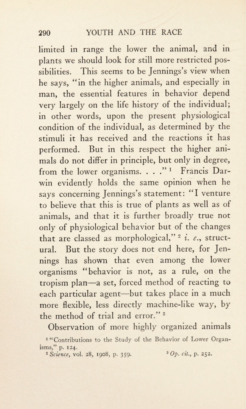 limited in range the lower the animal, and in plants we should look for still more restricted pos¬ sibilities. This seems to be Jennings’s view when he says, “in the higher animals, and especially in man, the essential features in behavior depend very largely on the life history of the individual; in other words, upon the present physiological condition of the individual, as determined by the stimuli it has received and the reactions it has performed. But in this respect the higher ani¬ mals do not differ in principle, but only in degree, from the lower organisms. ...” 1 Francis Dar¬ win evidently holds the same opinion when he says concerning Jennings’s statement: “I venture to believe that this is true of plants as well as of animals, and that it is further broadly true not only of physiological behavior but of the changes that are classed as morphological,” 2 i. <?., struct¬ ural. But the story does not end here, for Jen¬ nings has shown that even among the lower organisms “behavior is not, as a rule, on the tropism plan—a set, forced method of reacting to each particular agent—but takes place in a much more flexible, less directly machine-like way, by the method of trial and error.” 3 Observation of more highly organized animals 1 “Contributions to the Study of the Behavior of Lower Organ¬ isms,” p. 124. 2 Science, vol. 28, 1908, p. 359. 3 Op. cit., p. 252.