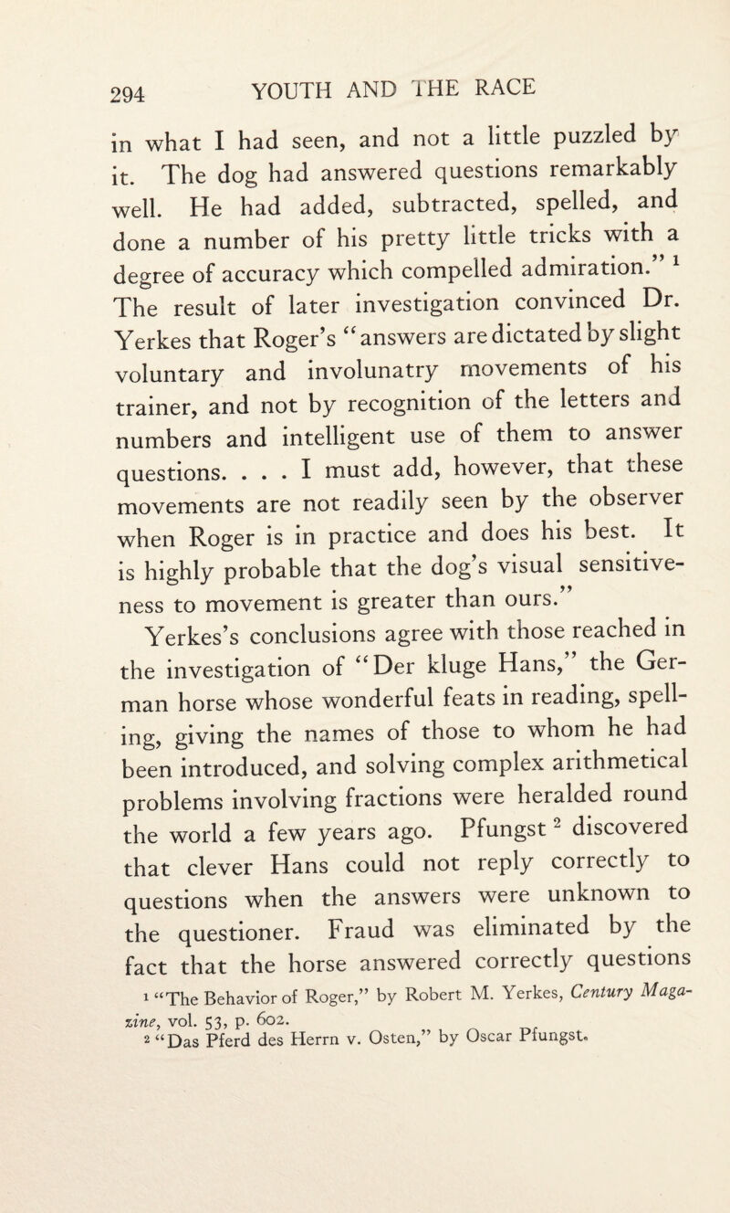 in what I had seen, and not a little puzzled b} it. The dog had answered questions remarkably well. He had added, subtracted, spelled, and done a number of his pretty little tricks with a degree of accuracy which compelled admiration. 1 The result of later investigation convinced Dr. Yerkes that Roger’s “answers are dictated by slight voluntary and involunatry movements of his trainer, and not by recognition of the letters and numbers and intelligent use of them to answer questions. ... I must add, however, that these movements are not readily seen by the observer when Roger is in practice and does his best. It is highly probable that the dog s visual sensitive¬ ness to movement is greater than ours. Yerkes’s conclusions agree with those reached in the investigation of “Der Kluge Hans, the Ger¬ man horse whose wonderful feats in reading, spell¬ ing, giving the names of those to whom he had been introduced, and solving complex arithmetical problems involving fractions were heralded round the world a few years ago. Pfungst2 discovered that clever Hans could not reply correctly to questions when the answers were unknown to the questioner. Fraud was eliminated by the fact that the horse answered correctly questions 1 “The Behavior of Roger,” by Robert M. Yerkes, Century Maga¬ zine, vol. 53, p. 602. 2 “Das Pferd des Herrn v. Osten,” by Oscar Pfungst.