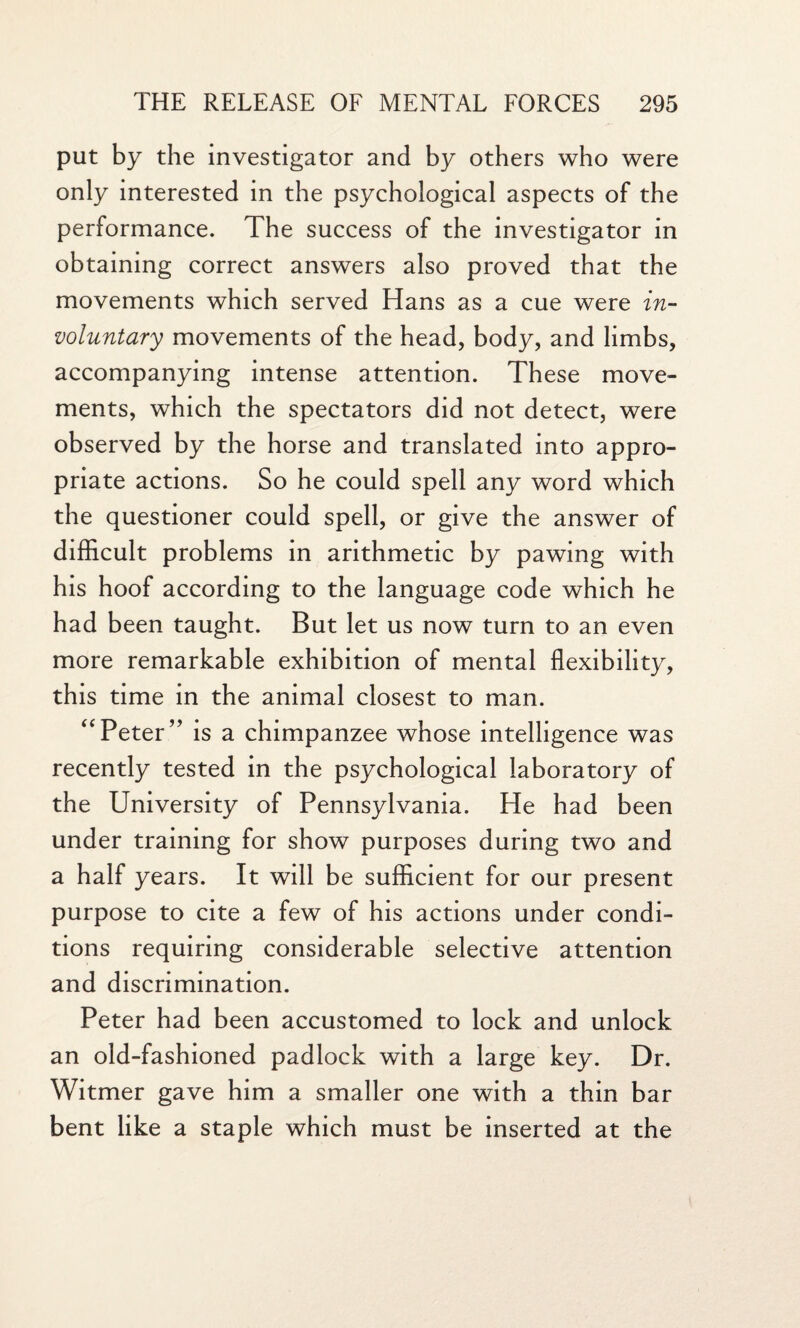 put by the investigator and by others who were only interested in the psychological aspects of the performance. The success of the investigator in obtaining correct answers also proved that the movements which served Hans as a cue were in¬ voluntary movements of the head, body, and limbs, accompanying intense attention. These move¬ ments, which the spectators did not detect, were observed by the horse and translated into appro¬ priate actions. So he could spell any word which the questioner could spell, or give the answer of difficult problems in arithmetic by pawing with his hoof according to the language code which he had been taught. But let us now turn to an even more remarkable exhibition of mental flexibility, this time in the animal closest to man. “Peter” is a chimpanzee whose intelligence was recently tested in the psychological laboratory of the University of Pennsylvania. He had been under training for show purposes during two and a half years. It will be sufficient for our present purpose to cite a few of his actions under condi¬ tions requiring considerable selective attention and discrimination. Peter had been accustomed to lock and unlock an old-fashioned padlock with a large key. Dr. Witmer gave him a smaller one with a thin bar bent like a staple which must be inserted at the