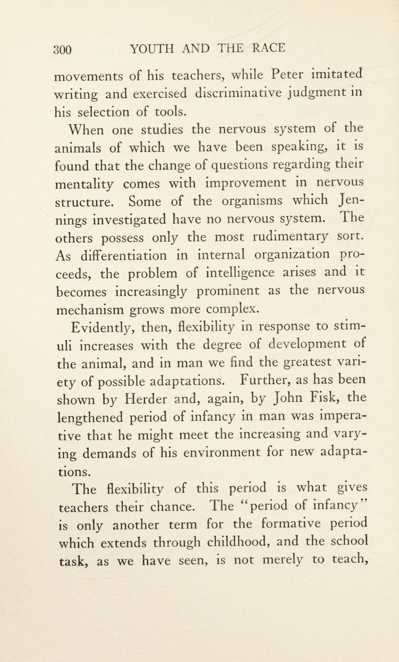 movements of his teachers, while Peter imitated writing and exercised discriminative judgment in his selection of tools. When one studies the nervous system of the animals of which we have been speaking, it is found that the change of questions regarding their mentality comes with improvement in nervous structure. Some of the organisms which Jen¬ nings investigated have no nervous system. The others possess only the most rudimentary sort. As differentiation in internal organization pro¬ ceeds, the problem of intelligence arises and it becomes increasingly prominent as the nervous mechanism grows more complex. Evidently, then, flexibility in response to stim¬ uli increases with the degree of development of the animal, and in man we And the greatest vari¬ ety of possible adaptations. Further, as has been shown by Herder and, again, by John Fisk, the lengthened period of infancy in man was impera¬ tive that he might meet the increasing and vary¬ ing demands of his environment for new adapta¬ tions. The flexibility of this period is what gives teachers their chance. The “period of infancy’ is only another term for the formative period which extends through childhood, and the school task, as we have seen, is not merely to teach.