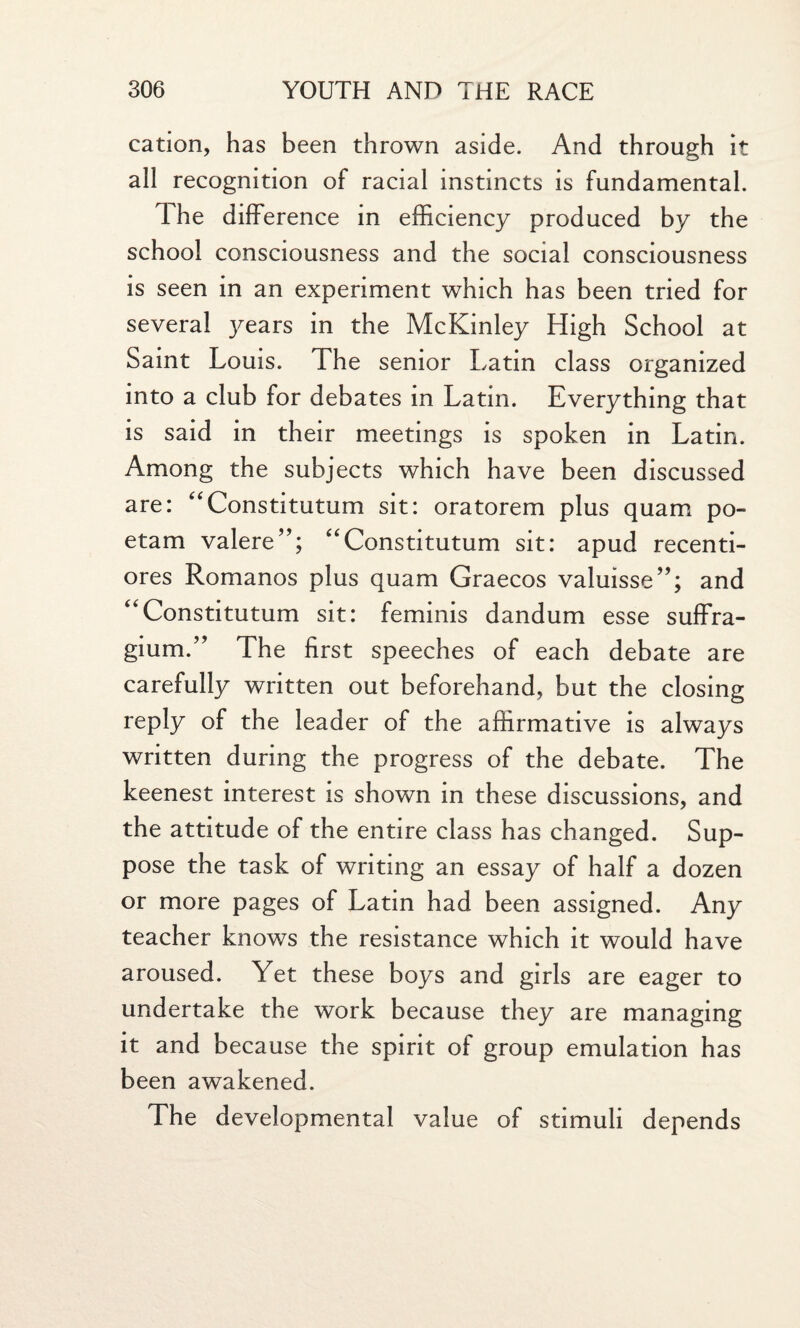 cation, has been thrown aside. And through it all recognition of racial instincts is fundamental. The difference in efficiency produced by the school consciousness and the social consciousness is seen in an experiment which has been tried for several years in the McKinley High School at Saint Louis. The senior Latin class organized into a club for debates in Latin. Everything that is said in their meetings is spoken in Latin. Among the subjects which have been discussed are: “Constitutum sit: oratorem plus quam po- etam valere”; “Constitutum sit: apud recenti- ores Romanos plus quam Graecos valuisse”; and “Constitutum sit: feminis dandum esse suffra- gium.” The first speeches of each debate are carefully written out beforehand, but the closing reply of the leader of the affirmative is always written during the progress of the debate. The keenest interest is shown in these discussions, and the attitude of the entire class has changed. Sup¬ pose the task of writing an essay of half a dozen or more pages of Latin had been assigned. Any teacher knows the resistance which it would have aroused. Yet these boys and girls are eager to undertake the work because they are managing it and because the spirit of group emulation has been awakened. The developmental value of stimuli depends