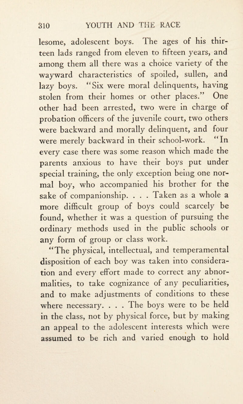 lesome, adolescent boys. The ages of his thir¬ teen lads ranged from eleven to fifteen years, and among them all there was a choice variety of the wayward characteristics of spoiled, sullen, and lazy boys. “Six were moral delinquents, having stolen from their homes or other places.” One other had been arrested, two were in charge of probation officers of the juvenile court, two others were backward and morally delinquent, and four were merely backward in their school-work. “In every case there was some reason which made the parents anxious to have their boys put under special training, the only exception being one nor¬ mal boy, who accompanied his brother for the sake of companionship. . . . Taken as a whole a more difficult group of boys could scarcely be found, whether it was a question of pursuing the ordinary methods used in the public schools or any form of group or class work. “The physical, intellectual, and temperamental disposition of each boy was taken into considera¬ tion and every effort made to correct any abnor¬ malities, to take cognizance of any peculiarities, and to make adjustments of conditions to these where necessary. . . . The boys were to be held in the class, not by physical force, but by making an appeal to the adolescent interests which were assumed to be rich and varied enough to hold