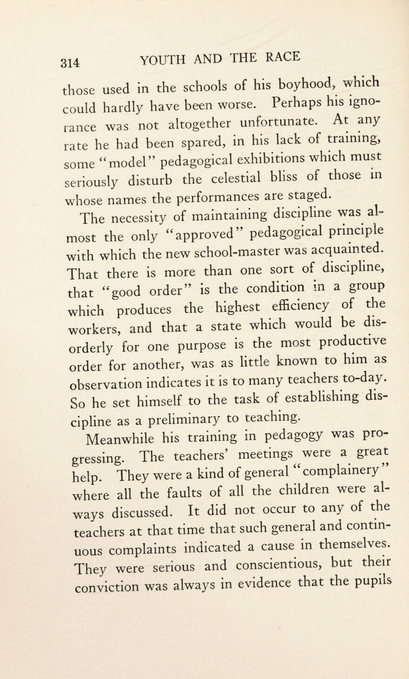 those used in the schools of his boyhood, wnich could hardly have been worse. Perhaps his igno¬ rance was not altogether unfortunate. At any rate he had been spared, in his lack of training, some “model” pedagogical exhibitions which must seriously disturb the celestial bliss of those in whose names the performances are staged. The necessity of maintaining discipline was al¬ most the only “approved” pedagogical principle with which the new school-master was acquainted. That there is more than one sort of discipline, that “good order” is the condition in a group which produces the highest efficiency of the workers, and that a state which would be dis¬ orderly for one purpose is the most productive order for another, was as little known to him as observation indicates it is to many teachers to-day. So he set himself to the task of establishing dis¬ cipline as a preliminary to teaching. Meanwhile his training in pedagogy was pro¬ gressing. The teachers’ meetings were a great help. They were a kind of general “ complainery ” where all the faults of all the children were al¬ ways discussed. It did not occur to any of the teachers at that time that such general and contin¬ uous complaints indicated a cause in themselves. They were serious and conscientious, but their conviction was always in evidence that the pupils