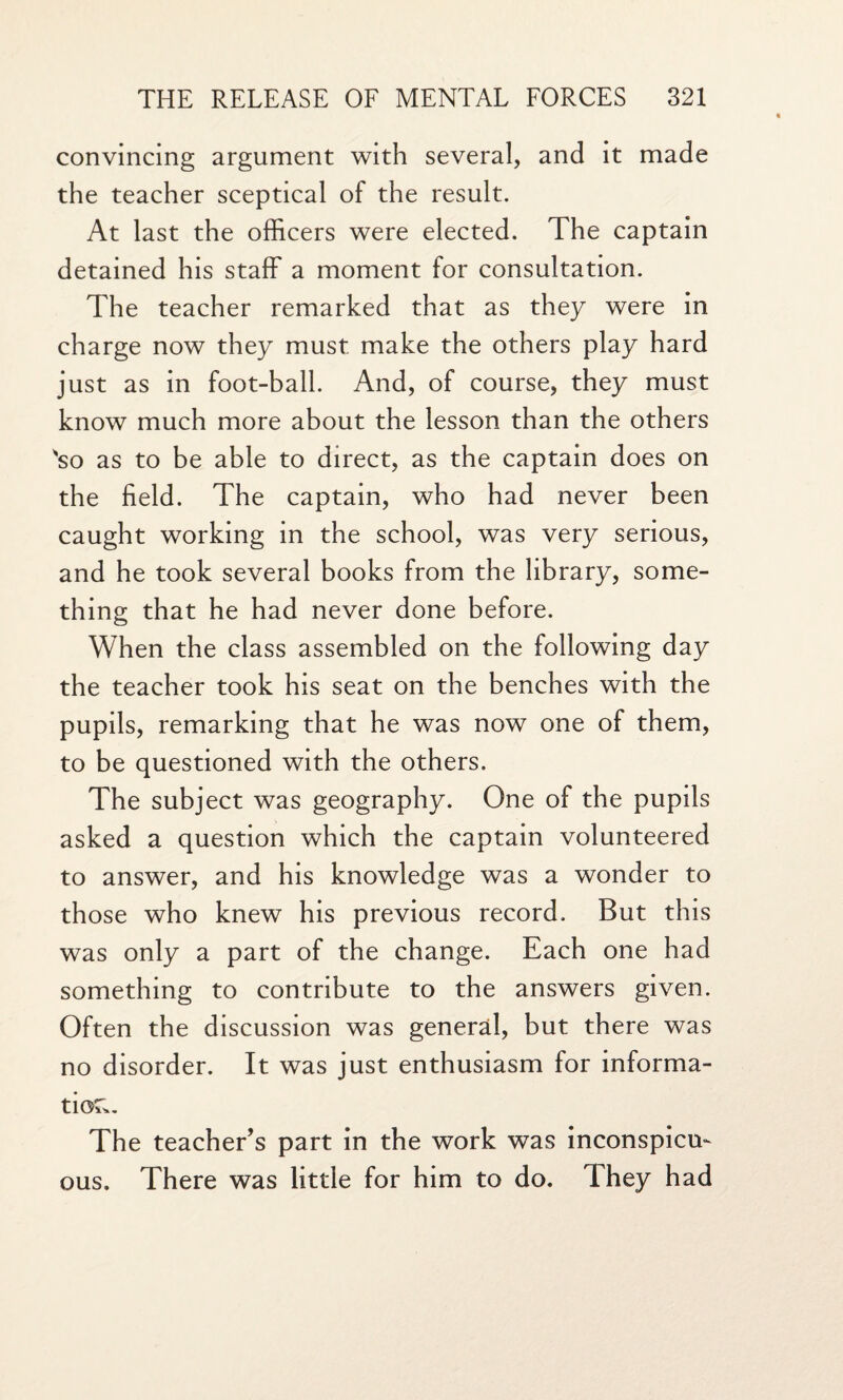 convincing argument with several, and it made the teacher sceptical of the result. At last the officers were elected. The captain detained his staff a moment for consultation. The teacher remarked that as they were in charge now they must make the others play hard just as in foot-ball. And, of course, they must know much more about the lesson than the others 'so as to be able to direct, as the captain does on the field. The captain, who had never been caught working in the school, was very serious, and he took several books from the library, some¬ thing that he had never done before. When the class assembled on the following day the teacher took his seat on the benches with the pupils, remarking that he was now one of them, to be questioned with the others. The subject was geography. One of the pupils asked a question which the captain volunteered to answer, and his knowledge was a wonder to those who knew his previous record. But this was only a part of the change. Each one had something to contribute to the answers given. Often the discussion was general, but there was no disorder. It was just enthusiasm for informa¬ tion. The teacher’s part in the work was inconspicu¬ ous. There was little for him to do. They had