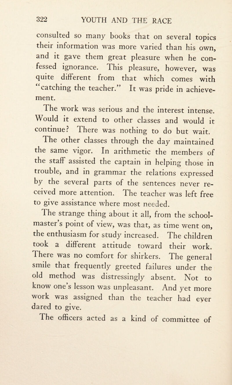 consulted so many books that on several topics their information was more varied than his own, and it gave them great pleasure when he con¬ fessed ignorance. This pleasure, however, was quite different from that which comes with “catching the teacher.” It was pride in achieve¬ ment. The work was serious and the interest intense. Would it extend to other classes and would it continue? There was nothing to do but wait. The other classes through the day maintained the same vigor. In arithmetic the members of the staff assisted the captain in helping those in trouble, and in grammar the relations expressed by the several parts of the sentences never re¬ ceived more attention. The teacher was left free to give assistance where most needed. The strange thing about it all, from the school¬ master’s point of view, was that, as time went on, the enthusiasm for study increased. The children took a different attitude toward their work. There was no comfort for shirkers. The general smile that frequently greeted failures under the old method was distressingly absent. Not to know one’s lesson was unpleasant. And yet more work was assigned than the teacher had eyer dared to give. The officers acted as a kind of committee of