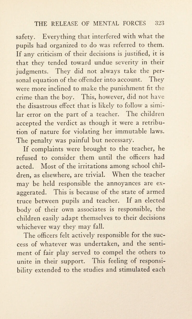 safety. Everything that interfered with what the pupils had organized to do was referred to them. If any criticism of their decisions is justified, it is that they tended toward undue severity in their judgments. They did not always take the per¬ sonal equation of the offender into account. They were more inclined to make the punishment fit the crime than the boy. This, however, did not have the disastrous effect that is likely to follow a simi¬ lar error on the part of a teacher. The children accepted the verdict as though it were a retribu¬ tion of nature for violating her immutable laws. The penalty was painful but necessary. If complaints were brought to the teacher, he refused to consider them until the officers had acted. Most of the irritations among school chil¬ dren, as elsewhere, are trivial. When the teacher may be held responsible the annoyances are ex¬ aggerated. This is because of the state of armed truce between pupils and teacher. If an elected body of their own associates is responsible, the children easily adapt themselves to their decisions whichever way they may fall. The officers felt actively responsible for the suc¬ cess of whatever was undertaken, and the senti¬ ment of fair play served to compel the others to unite in their support. This feeling of responsi¬ bility extended to the studies and stimulated each