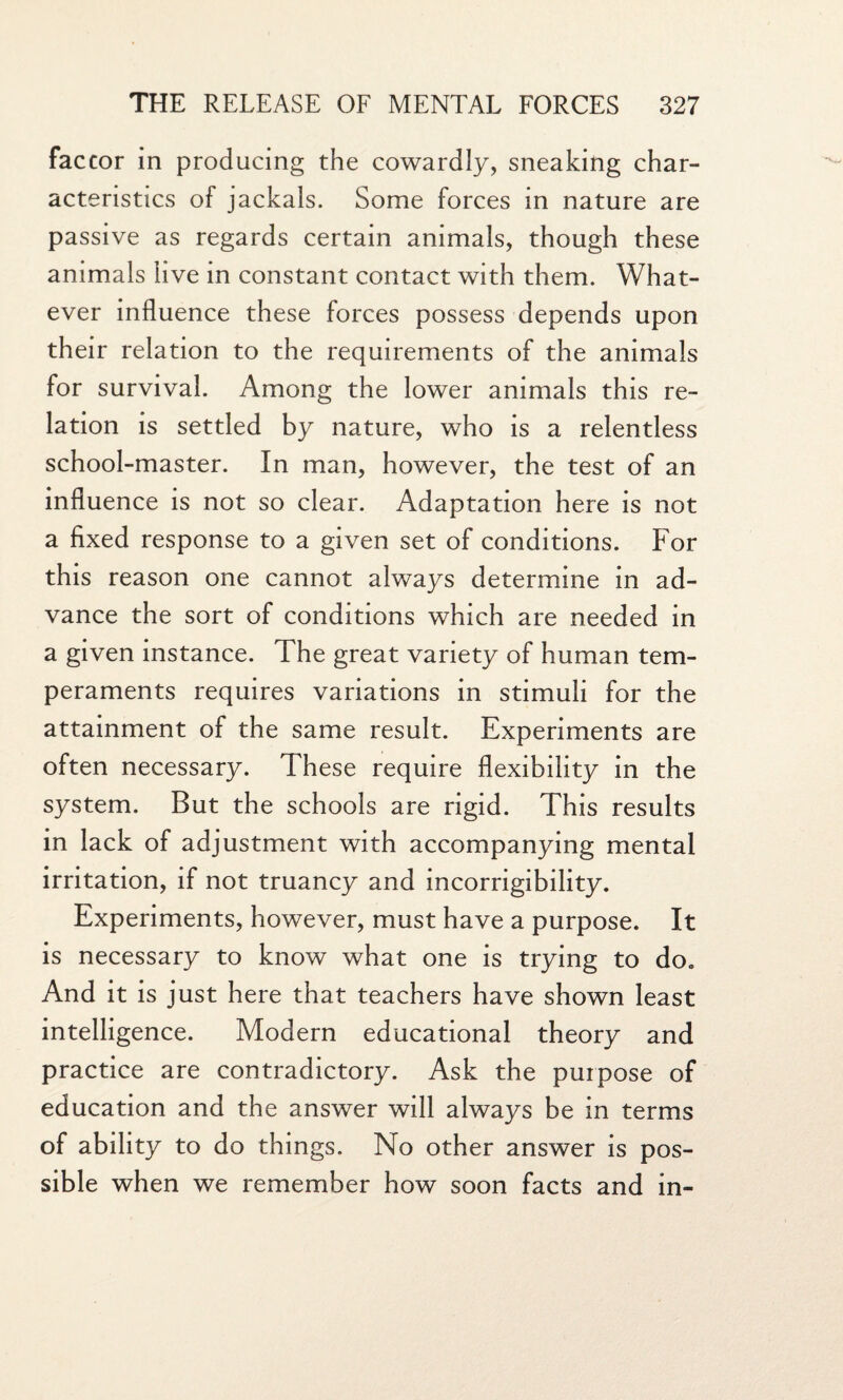 factor in producing the cowardly, sneaking char¬ acteristics of jackals. Some forces in nature are passive as regards certain animals, though these animals live in constant contact with them. What¬ ever influence these forces possess depends upon their relation to the requirements of the animals for survival. Among the lower animals this re¬ lation is settled by nature, who is a relentless school-master. In man, however, the test of an influence is not so clear. Adaptation here is not a fixed response to a given set of conditions. For this reason one cannot always determine in ad¬ vance the sort of conditions which are needed in a given instance. The great variety of human tem¬ peraments requires variations in stimuli for the attainment of the same result. Experiments are often necessary. These require flexibility in the system. But the schools are rigid. This results in lack of adjustment with accompanying mental irritation, if not truancy and incorrigibility. Experiments, however, must have a purpose. It is necessary to know what one is trying to do* And it is just here that teachers have shown least intelligence. Modern educational theory and practice are contradictory. Ask the purpose of education and the answer will always be in terms of ability to do things. No other answer is pos¬ sible when we remember how soon facts and in-