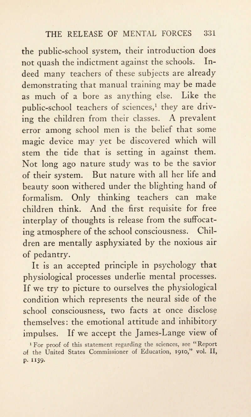 the public-school system, their introduction does not quash the indictment against the schools. In¬ deed many teachers of these subjects are already demonstrating that manual training may be made as much of a bore as anything else. Like the public-school teachers of sciences,1 they are driv¬ ing the children from their classes. A prevalent error among school men is the belief that some magic device may yet be discovered which will stem the tide that is setting in against them. Not long ago nature study was to be the savior of their system. But nature with all her life and beauty soon withered under the blighting hand of formalism. Only thinking teachers can make children think. And the first requisite for free interplay of thoughts is release from the suffocat¬ ing atmosphere of the school consciousness. Chil¬ dren are mentally asphyxiated by the noxious air of pedantry. It is an accepted principle in psychology that physiological processes underlie mental processes. If we try to picture to ourselves the physiological condition which represents the neural side of the school consciousness, two facts at once disclose themselves: the emotional attitude and inhibitory impulses. If we accept the James-Lange view of 1 For proof of this statement regarding the sciences, see “Report of the United States Commissioner of Education, 1910,” vol. II, P- 1139-