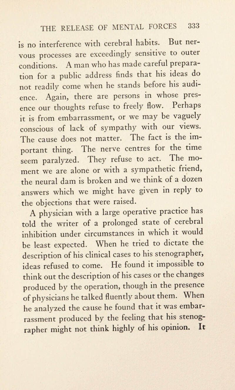 is no interference with cerebral habits. But ner¬ vous processes are exceedingly sensitive to outer conditions. A man who has made careful prepara¬ tion for a public address finds that his ideas do not readily come when he stands before his audi¬ ence. Again, there are persons in whose pres¬ ence our thoughts refuse to freely flow. Perhaps it is from embarrassment, or we may be vaguely conscious of lack of sympathy with our views. The cause does not matter. The fact is the im¬ portant thing. The nerve centres for the time seem paralyzed. They refuse to act. The mo¬ ment we are alone or with a sympathetic friend, the neural dam is broken and we think oi a dozen answers which we might have given in reply to the objections that were raised. A physician with a large operative practice has told the writer of a prolonged state of cerebral inhibition under circumstances in which it would be least expected. When he tried to dictate the description of his clinical cases to his stenographer, ideas refused to come. He found it impossible to think out the description of his cases or the changes produced by the operation, though in the presence of physicians he talked fluently about them. When he analyzed the cause he found that it was embar¬ rassment produced by the feeling that his stenog¬ rapher might not think highly of his opinion. It