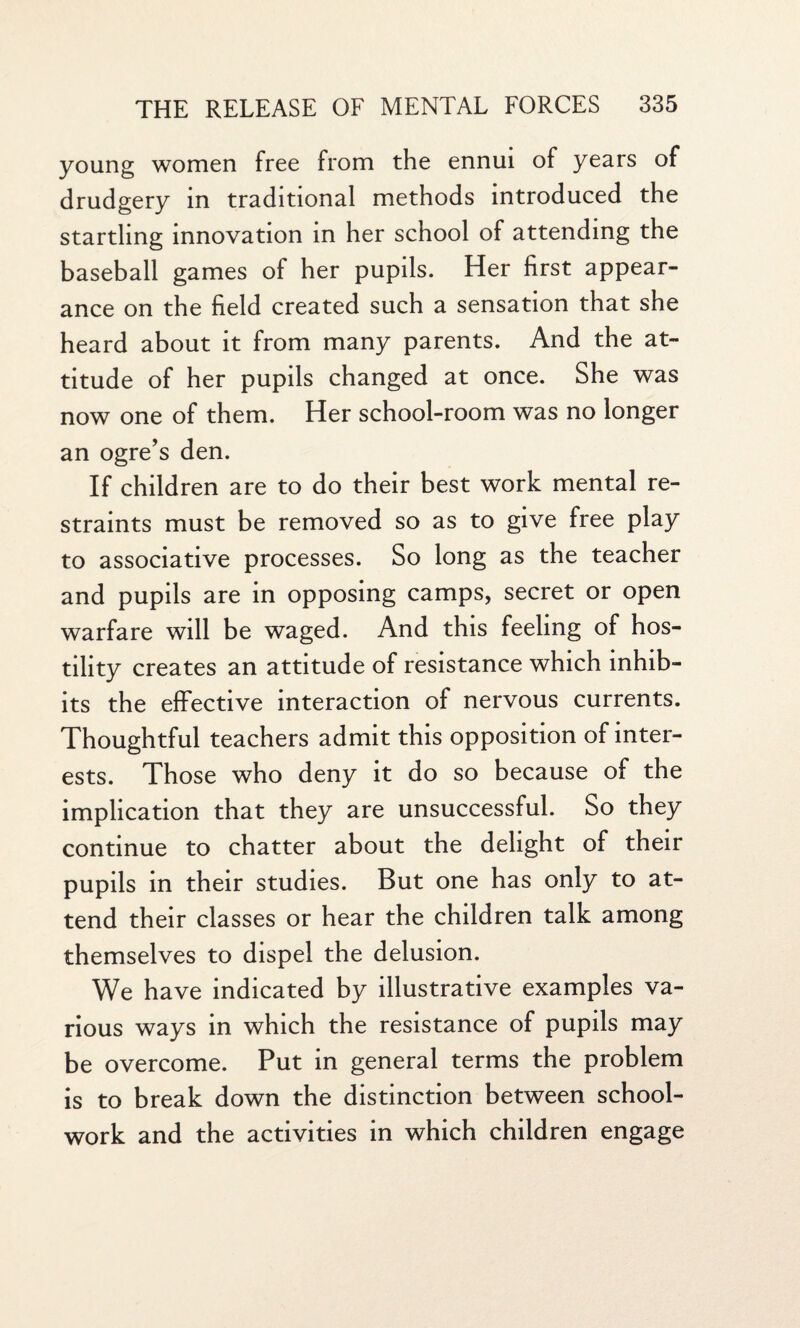 young women free from the ennui of years of drudgery in traditional methods introduced the startling innovation in her school of attending the baseball games of her pupils. Her first appear¬ ance on the field created such a sensation that she heard about it from many parents. And the at¬ titude of her pupils changed at once. She was now one of them. Her school-room was no longer an ogre's den. If children are to do their best work mental re¬ straints must be removed so as to give free play to associative processes. So long as the teacher and pupils are in opposing camps, secret or open warfare will be waged. And this feeling of hos¬ tility creates an attitude of resistance which inhib¬ its the effective interaction of nervous currents. Thoughtful teachers admit this opposition of inter¬ ests. Those who deny it do so because of the implication that they are unsuccessful. So they continue to chatter about the delight of their pupils in their studies. But one has only to at¬ tend their classes or hear the children talk among themselves to dispel the delusion. We have indicated by illustrative examples va¬ rious ways in which the resistance of pupils may be overcome. Put in general terms the problem is to break down the distinction between school- work and the activities in which children engage