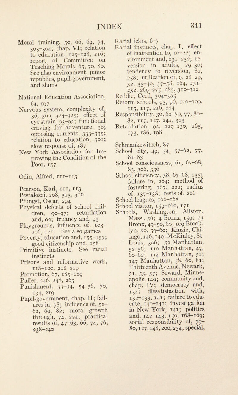 Moral training, 50, 66, 69, 74, 303-304; chap. VI; relation to education, 125-128, 216; report of Committee on Teaching Morals, 65, 70, 80. See also environment, junior republics, pupil-government, and slums National Education Association, 64> 197 , . Nervous system, complexity 01, 36, 300, 324-325; effect of eye strain, 93-95; functional craving for adventure, 38; opposing currents, 333“33S; relation to education, 301; slow response of, 187 New York Association for Im¬ proving the Condition of the Poor, 157 Odin, Alfred, 111-113 Pearson, Karl, hi, 113 Pestalozzi, 208, 313, 316 Pfungst, Oscar, 294 Physical defects of school chil¬ dren, 90-97; retardation and, 92; truancy and, 93 Playgrounds, influence of, 103- 106, 121. See also games Poverty, education and, 155-157; good citizenship and, 158 Primitive instincts. See racial instincts Prisons and reformative work, 118-120, 218-219 Promotion, 67, 185-189 Puffer, 246, 248, 263 Punishment, 33-34, 54~56, 7°, 134, 219 Pupil-government, chap. II; fail¬ ures in, 78; influence of, 58- 62, 69, 82; moral growth through, 74, 224; practical results of, 47-63, 66, 74, 76, 238-240 Racial fears, 6-7 Racial instincts, chap. I; effect of inattention to, 10-22; en¬ vironment and, 231-232; re¬ version in adults, 29-30; tendency to reversion, 82, 258; utilization of, 9, 28-29, 32, 35-40, 57-58, 164, 231- 232, 269-275, 285, 31^312 Reddie, Cecil, 304-305 Reform schools, 93, 96, 107-109, 115, 117, 216, 224 Responsibility, 36, 69-70, 77, 80- 82, 117, 127, 241, 323 Retardation, 92, 129-130, 165, 173, 186, 198 Schmankewitsch, 87 School city, 49, 54, 57~62> 77, 81-83 School consciousness, 61, 67-68, 83, 306, 336 School efficiency, 38, 67-68, 135; failure in, 204; method of fostering, 167, 222; radius of, 137-138; tests of, 206 School leagues, 166-168 School visitor, 159-160, 171 Schools, Washington, Allston, Mass., 56; 4 Bronx, 159; 23 Bronx, 49-50, 60; 109 Brook¬ lyn, 50, 59-60; Kinzie, Chi¬ cago, 146,149; McKinley, St. Louis, 306; 52 Manhattan, 52-56; no Manhattan, 47, 60-62; 114 Manhattan, 52; 147 Manhattan, 58, 60, 81; Thirteenth Avenue, Newark, SB 53, 57; Seward, Minne¬ apolis, 149; community and, chap. IV; democracy and, 134; dissatisfaction with, 132-133,141; failure to edu¬ cate, 140-141; investigation in New York, 141; politics and, 142-143, 150, 168-169; social responsibility of, 79- 80,127,148,200, 234; special,