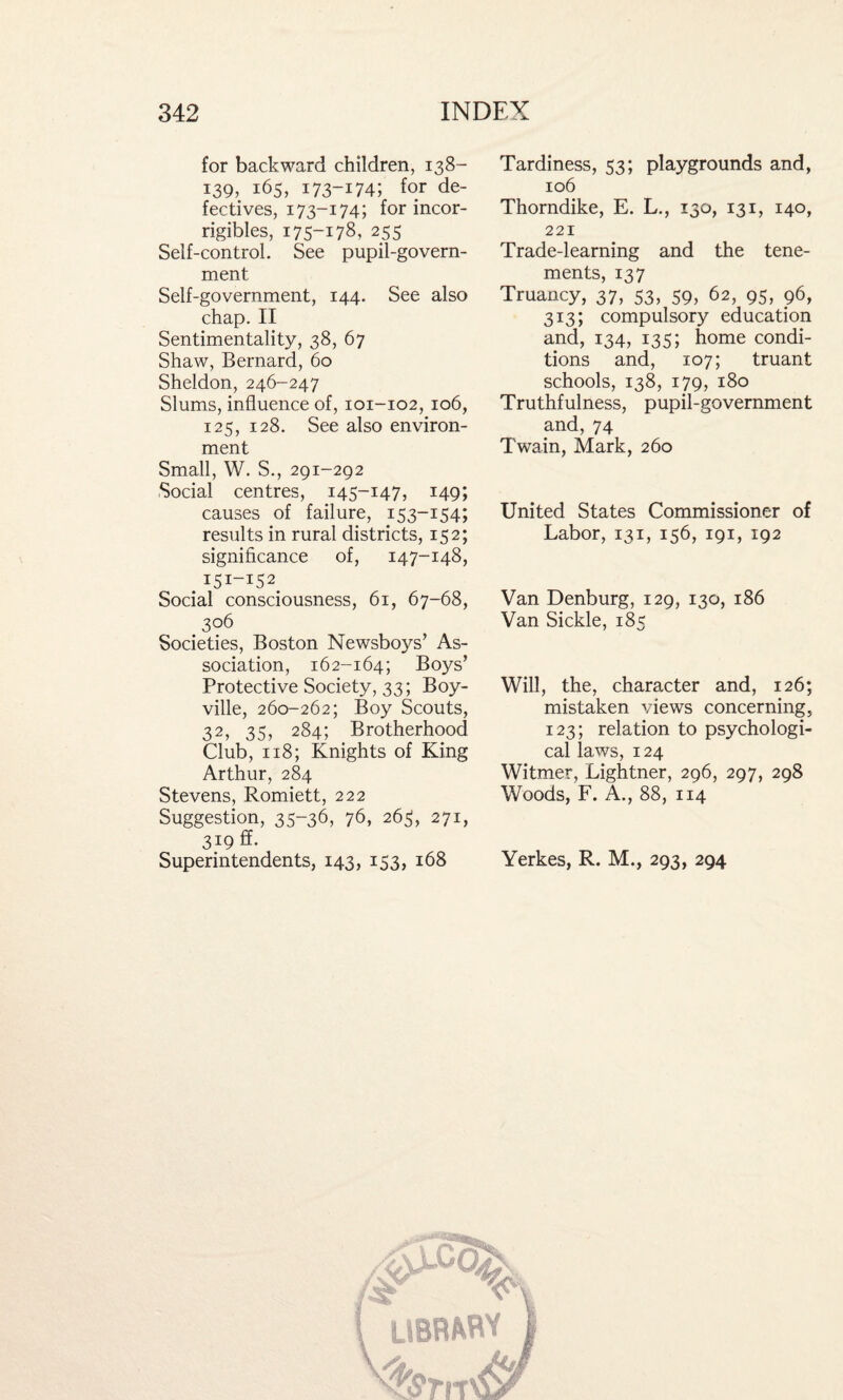 for backward children, 138- 139, 165, 173-174; for de¬ fectives, 173-174; for incor- rigibles, 175-178, 255 Seif-control. See pupil-govern¬ ment Self-government, 144. See also chap. II Sentimentality, 38, 67 Shaw, Bernard, 60 Sheldon, 246-247 Slums, influence of, 101-102, 106, 125, 128. See also environ¬ ment Small, W. S., 291-292 Social centres, 145-147, 149; causes of failure, 153-154; results in rural districts, 152; significance of, 147-148, 151-152 Social consciousness, 61, 67-68, 306 Societies, Boston Newsboys’ As¬ sociation, 162-164; Boys’ Protective Society, 33; Boy- ville, 260-262; Boy Scouts, 32, 35, 284; Brotherhood Club, 118; Knights of King Arthur, 284 Stevens, Romiett, 222 Suggestion, 35-36, 76, 265, 271, 319 ff. Superintendents, 143, 153, 168 Tardiness, 53; playgrounds and, 106 Thorndike, E. L., 130, 131, 140, 221 Trade-learning and the tene¬ ments, 137 Truancy, 37, 53, 59, 62, 95, 96, 313; compulsory education and, 134, 135; home condi¬ tions and, 107; truant schools, 138, 179, 180 Truthfulness, pupil-government and, 74 Twain, Mark, 260 United States Commissioner of Labor, 131, 156, 191, 192 Van Denburg, 129, 130, 186 Van Sickle, 185 Will, the, character and, 126; mistaken views concerning, 123; relation to psychologi¬ cal laws, 124 Witmer, Lightner, 296, 297, 298 Woods, F. A., 88, 114 Yerkes, R. M., 293, 294