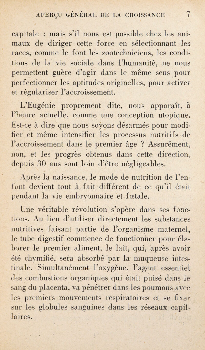 capitale ; mais s’il nous est possible chez les ani¬ maux de diriger cette force en sélectionnant les races, comme le font les zootechniciens, les condi¬ tions de la vie sociale dans l’humanité, ne nous permettent guère d’agir dans le même sens pour perfectionner les aptitudes originelles, pour activer et régulariser l’accroissement. L’Eugénie proprement dite, nous apparaît, à Fheure actuelle, comme une conception utopique. Est-ce à dire que nous soyons désarmés pour modi¬ fier et même intensifier les processus nutritifs de l’accroissement dans le premier âge ? Assurément, non, et les progrès obtenus dans cette direction, depuis 30 ans sont loin d’être négligeables. Après la naissance, le mode de nutrition de l’en¬ fant devient tout à fait différent de ce qu’il était pendant la vie embryonnaire et fœtale. Une véritable révolution s’opère dans ses fonc¬ tions. Au lieu d’utiliser directement les substances nutritives faisant partie de l’organisme maternel, le tube digestif commence de fonctionner pour éla¬ borer le premier aliment, le lait, qui, après avoir été chymifié, sera absorbé par la muqueuse intes¬ tinale. Simultanément l’oxygène, l’agent essentiel de$ combustions organiques qui était puisé dans le sang du placenta, va pénétrer dans les poumons avec les premiers mouvements respiratoires et se fixer sur les globules sanguines dans les réseaux capil¬ laires.