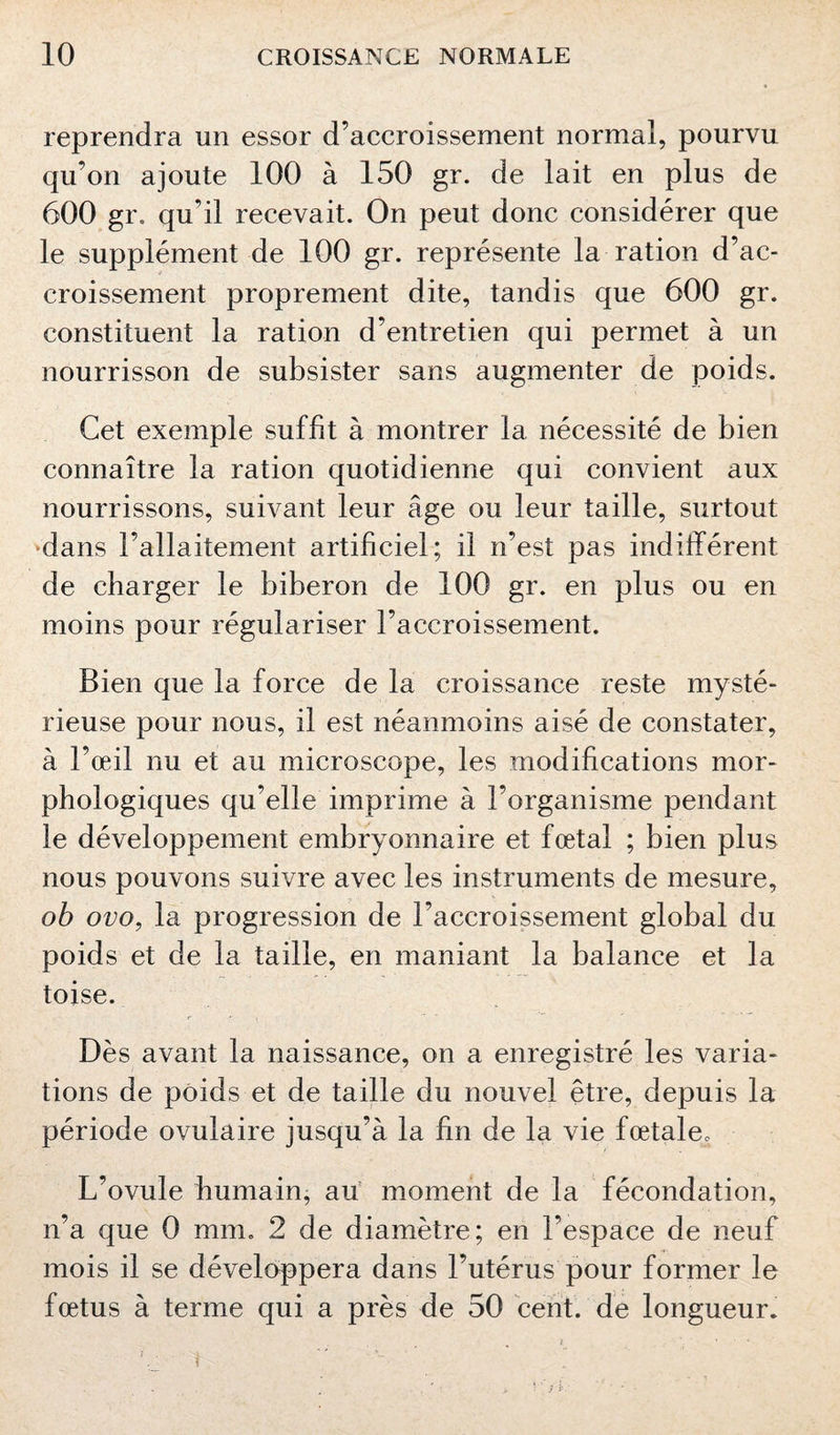 reprendra un essor d’accroissement normal, pourvu qu’on ajoute 100 à 150 gr. de lait en plus de 600 gr. qu'il recevait. On peut donc considérer que le supplément de 100 gr. représente la ration d’ac¬ croissement proprement dite, tandis que 600 gr. constituent la ration d’entretien qui permet à un nourrisson de subsister sans augmenter de poids. Cet exemple suffit à montrer la nécessité de bien connaître la ration quotidienne qui convient aux nourrissons, suivant leur âge ou leur taille, surtout dans l’allaitement artificiel; il n’est pas indifférent de charger le biberon de 100 gr. en plus ou en moins pour régulariser l’accroissement. Bien que la force de la croissance reste mysté¬ rieuse pour nous, il est néanmoins aisé de constater, à l’œil nu et au microscope, les modifications mor¬ phologiques qu’elle imprime à l’organisme pendant le développement embryonnaire et fœtal ; bien plus nous pouvons suivre avec les instruments de mesure, ob ovo, la progression de l’accroissement global du poids et de la taille, en maniant la balance et la toise. Dès avant la naissance, on a enregistré les varia¬ tions de poids et de taille du nouvel être, depuis la période ovulaire jusqu’à la fin de la vie fœtale* L’ovule humain, au moment de la fécondation, n’a que 0 mm. 2 de diamètre; en l'espace de neuf mois il se développera dans l’utérus pour former le fœtus à terme qui a près de 50 cent, de longueur.
