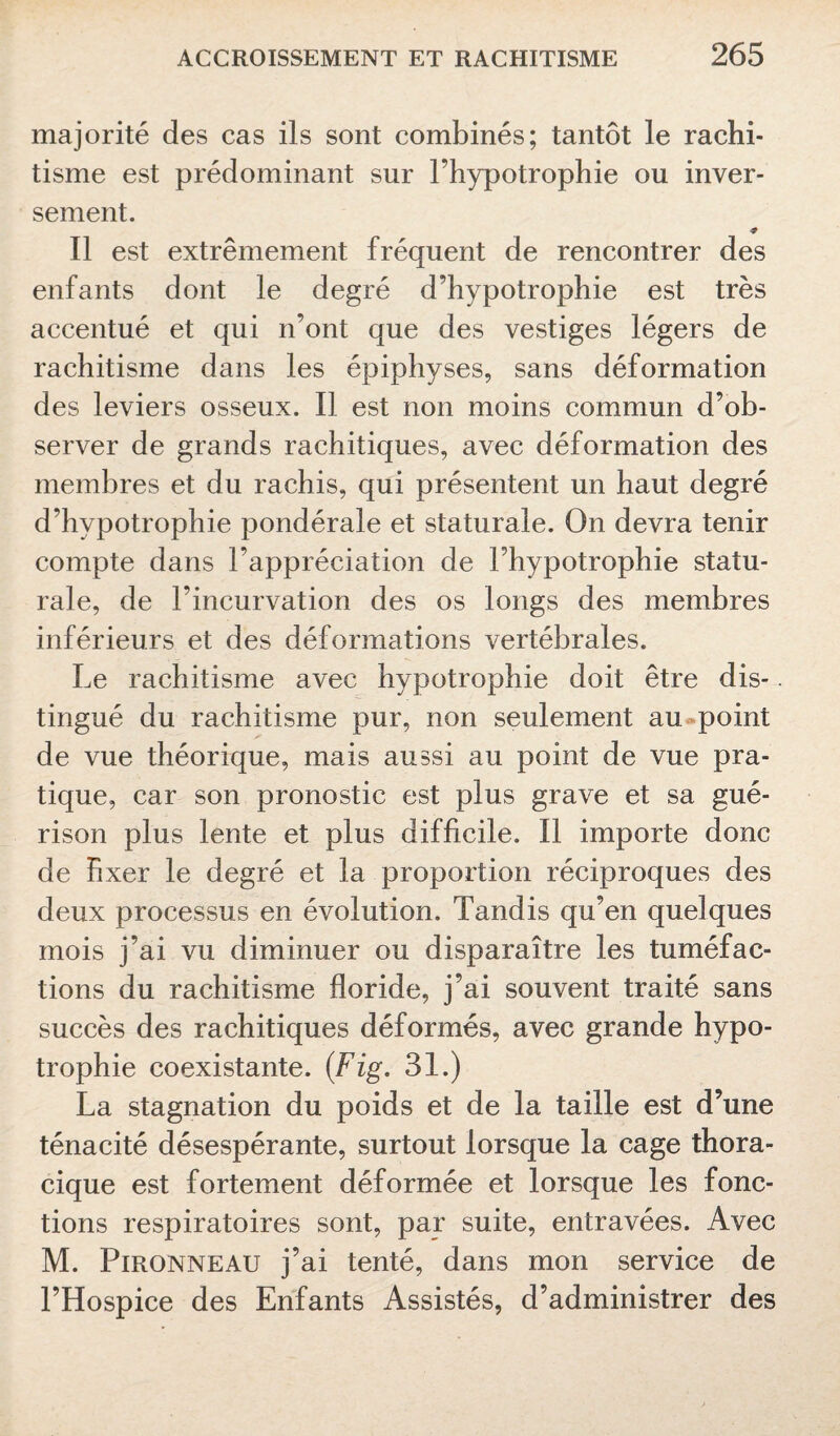 majorité des cas ils sont combinés; tantôt le rachi¬ tisme est prédominant sur l’hypotrophie ou inver¬ sement. * Il est extrêmement fréquent de rencontrer des enfants dont le degré d’hypotrophie est très accentué et qui n’ont que des vestiges légers de rachitisme dans les épiphyses, sans déformation des leviers osseux. Il est non moins commun d’ob¬ server de grands rachitiques, avec déformation des membres et du rachis, qui présentent un haut degré d’hvpotrophie pondérale et staturale. On devra tenir compte dans l’appréciation de l’hypotrophie statu¬ rale, de l’incurvation des os longs des membres inférieurs et des déformations vertébrales. Le rachitisme avec hypotrophie doit être dis¬ tingué du rachitisme pur, non seulement au point de vue théorique, mais aussi au point de vue pra¬ tique, car son pronostic est plus grave et sa gué¬ rison plus lente et plus difficile. Il importe donc de fixer le degré et la proportion réciproques des deux processus en évolution. Tandis qu’en quelques mois j’ai vu diminuer ou disparaître les tuméfac¬ tions du rachitisme floride, j’ai souvent traité sans succès des rachitiques déformés, avec grande hypo¬ trophie coexistante. (Fig. 31.) La stagnation du poids et de la taille est d’une ténacité désespérante, surtout lorsque la cage thora¬ cique est fortement déformée et lorsque les fonc¬ tions respiratoires sont, par suite, entravées. Avec M. Pironneau j’ai tenté, dans mon service de l’Hospice des Enfants Assistés, d’administrer des