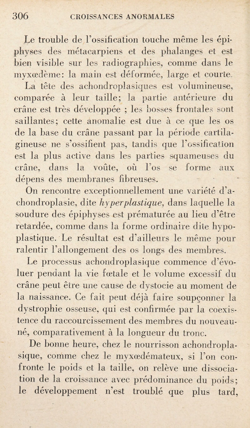 Le trouble de l’ossification touche même les épi* physes des métacarpiens et des phalanges et est bien visible sur les radiographies, comme dans le myxœdème: la main est déformée, large et courte. La tête des achondroplasiques est volumineuse, comparée à leur taille; la partie antérieure du crâne est très développée ; les bosses frontales sont saillantes; cette anomalie est due à ce que les os de la base du crâne passant par la période cartila¬ gineuse ne s’ossifient pas, tandis que Lossification est la plus active dans les parties squameuses du crâne, dans la voûte, où l’os se forme aux dépens des membranes fibreuses. On rencontre exceptionnellement une variété d'a¬ chondroplasie, dite hyper plastique, dans laquelle la soudure des épiphyses est prématurée au lieu d’être retardée, comme dans la forme ordinaire dite hypo- plastique. Le résultat est d’ailleurs le même pour ralentir l’allongement des os longs des membres. Le processus achondroplasique commence d’évo¬ luer pendant la vie fœtale et le volume excessif du crâne peut être une cause de dystocie au moment de la naissance. Ce fait peut déjà faire soupçonner la dystrophie osseuse, qui est confirmée par la coexis¬ tence du raccourcissement des membres du nouveau- né, comparativement à la longueur du tronc. De bonne heure, chez le nourrisson achondropla¬ sique, comme chez le myxœdémateux, si l’on con¬ fronte le poids et la taille, on relève une dissocia¬ tion de la croissance avec prédominance du poids; le développement n’est troublé que plus tard,