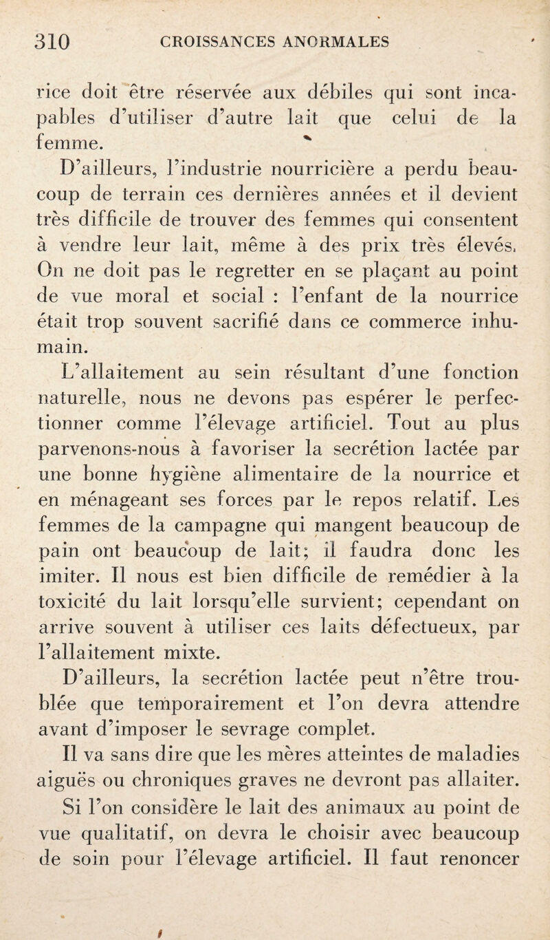 rice doit être réservée aux débiles qui sont inca¬ pables d’utiliser d’autre lait que celui de la femme. D’ailleurs, l’industrie nourricière a perdu beau¬ coup de terrain ces dernières années et il devient très difficile de trouver des femmes qui consentent à vendre leur lait, même à des prix très élevés, On ne doit pas le regretter en se plaçant au point de vue moral et social : l’enfant de la nourrice était trop souvent sacrifié dans ce commerce inhu¬ main. L’allaitement au sein résultant d’une fonction naturelle, nous ne devons pas espérer le perfec¬ tionner comme l’élevage artificiel. Tout au plus parvenons-nous à favoriser la secrétion lactée par une bonne hygiène alimentaire de la nourrice et en ménageant ses forces par le repos relatif. Les femmes de la campagne qui mangent beaucoup de pain ont beaucoup de lait; il faudra donc les imiter. Il nous est bien difficile de remédier à la toxicité du lait lorsqu’elle survient; cependant on arrive souvent à utiliser ces laits défectueux, par l’allaitement mixte. D’ailleurs, la secrétion lactée peut n’être trou¬ blée que temporairement et l’on devra attendre avant d’imposer le sevrage complet. Il va sans dire que les mères atteintes de maladies aiguës ou chroniques graves ne devront pas allaiter. Si l’on considère le lait des animaux au point de vue qualitatif, on devra le choisir avec beaucoup de soin pour l’élevage artificiel. Il faut renoncer