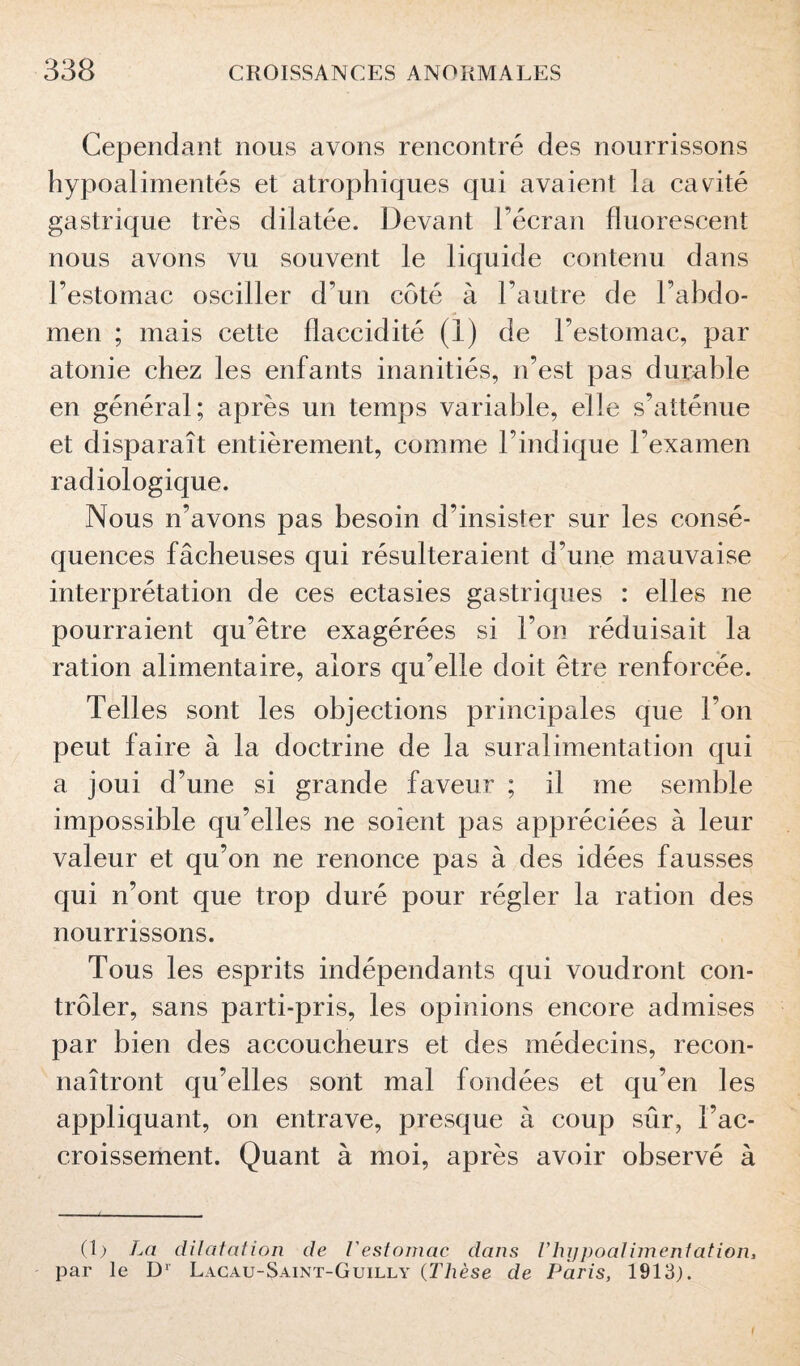 Cependant nous avons rencontré des nourrissons hypoalimentés et atrophiques qui avaient la cavité gastrique très dilatée. Devant l’écran fluorescent nous avons vu souvent le liquide contenu dans l’estomac osciller d’un coté à l’autre de l’abdo¬ men ; mais cette flaccidité (i) de l’estomac, par atonie chez les enfants inanitiés, n’est pas durable en général; après un temps variable, elle s’atténue et disparaît entièrement, comme l’indique l’examen radiologique. Nous n’avons pas besoin d’insister sur les consé¬ quences fâcheuses qui résulteraient d’une mauvaise interprétation de ces ectasies gastriques : elles ne pourraient qu’être exagérées si l’on réduisait la ration alimentaire, alors qu’elle doit être renforcée. Telles sont les objections principales que l’on peut faire à la doctrine de la suralimentation qui a joui d’une si grande faveur ; il me semble impossible qu’elles ne soient pas appréciées à leur valeur et qu’on ne renonce pas à des idées fausses qui n’ont que trop duré pour régler la ration des nourrissons. Tous les esprits indépendants qui voudront con¬ trôler, sans parti-pris, les opinions encore admises par bien des accoucheurs et des médecins, recon¬ naîtront qu’elles sont mal fondées et qu’en les appliquant, on entrave, presque à coup sûr, l’ac¬ croissement. Quant à moi, après avoir observé à (1) La dilatation de l'estomac dans Vhijpoalimentation, par le D1 Lacau-Saint-Guilly (Thèse de Paris, 1913). I