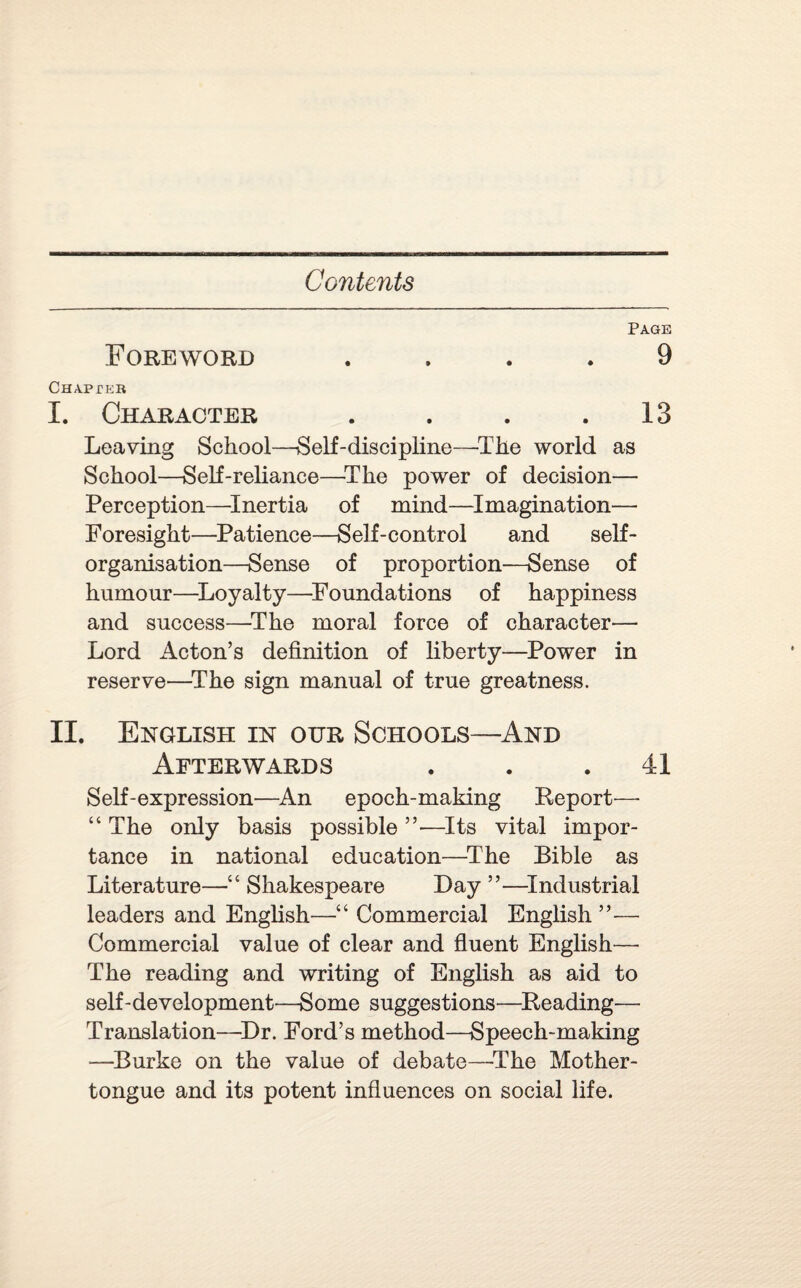 Page Foreword .... 9 Chapter I. Character . . . .13 Leaving School—Self-discipline—'The world as School—Self-reliance—The power of decision— Perception—Inertia of mind—Imagination— Foresight—Patience—Self-control and self¬ organisation—Sense of proportion—Sense of humour—Loyalty—Foundations of happiness and success—The moral force of character— Lord Acton’s definition of liberty—Power in reserve—The sign manual of true greatness. II. English in our Schools—And Afterwards . . .41 Self-expression—An epoch-making Report— “ The only basis possible ”—Its vital impor¬ tance in national education—The Bible as Literature—■“ Shakespeare Day ”—Industrial leaders and English—“ Commercial English ”— Commercial value of clear and fluent English— The reading and writing of English as aid to self-development—Some suggestions—Reading— Translation—Dr. Ford’s method—Speech-making —Burke on the value of debate—-The Mother- tongue and its potent influences on social life.