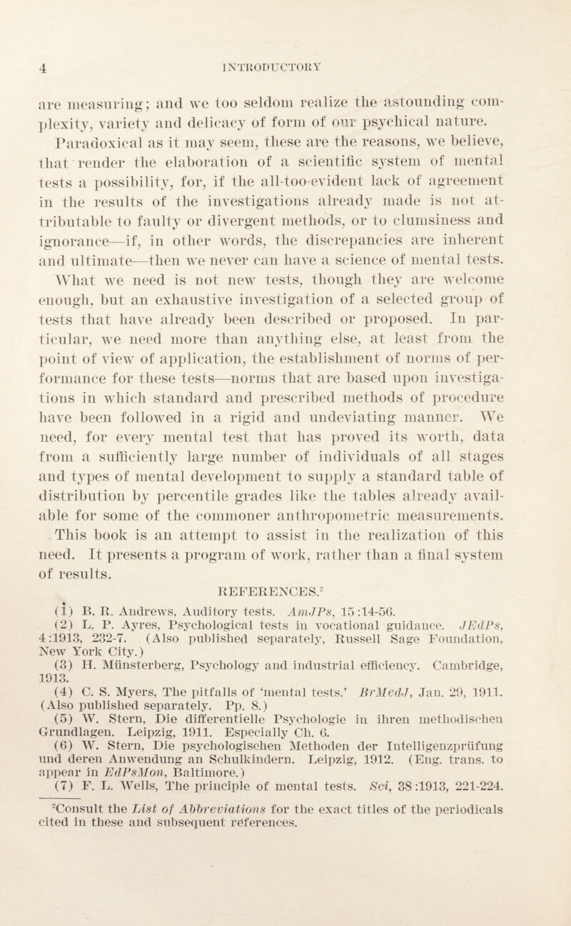 are measuring; and we too seldom realize tlie astounding com¬ plexity, variety and delicacy of form of our psychical nature. Paradoxical as it may seem, these are the reasons, we believe, that render the elaboration of a scientific system of mental tests a possibility, for, if the all-too-evident lack of agreement in the results of the investigations already made is not at¬ tributable to faulty or divergent methods, or to clumsiness and ignorance—if, in other words, the discrepancies are inherent and ultimate—then we never can have a science of mental tests. What we need is not new tests, though they are welcome enough, but an exhaustive investigation of a selected group of tests that have already been described or proposed. In par¬ ticular, we need more than anything else, at least from the point of view of application, the establishment of norms of per¬ formance for these tests—norms that are based upon investiga¬ tions in which standard and prescribed methods of procedure have been followed in a rigid and undeviating manner. We need, for every mental test that lias proved its worth, data from a sufficiently large number of individuals of all stages and types of mental development to supply a standard table of distribution by percentile grades like the tables already avail¬ able for some of the commoner anthropometric measurements. -This book is an attempt to assist in the realization of this need. It presents a program of work, rather than a final system of results. REFERENCES.2 (1) B. R. Andrews, Auditory tests. AmJPs, 15:14-56. (2) L. P. Ayres, Psychological tests in vocational guidance. JEclPs, 4:1913, 232-7. (Also published separately, Russell Sage Foundation, New York City.) (3) H. Miinsterberg, Psychology and industrial efficiency. Cambridge, 1913. (4) C. S. Myers, The pitfalls of ‘mental tests.’ BrMedJ, Jan. 29, 1911. (Also published separately. Pp. 8.) (5) W. Stern, Die differentielle Psychologie in ihren metliodischen Grundlagen. Leipzig, 1911. Especially Ch. 6. (6) W. Stern, Die psychologischen Methoden der Intelligenzpriifung und deren Anwendung an Schulkindern. Leipzig, 1912. (Eng. trans. to appear in EtlPsMon, Baltimore.) (7) F. L. Wells, The principle of mental tests. Sri, 38:1913, 221-224. 2Consult the List of Abbreviations for the exact titles of the periodicals cited in these and subsequent references.