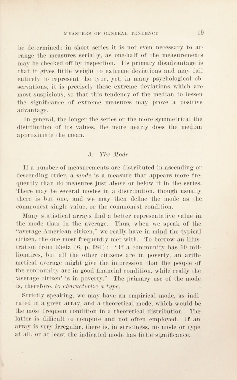 be determined: in short series it is not even necessary to ar¬ range the measures serially, as one-half of the measurements may be checked off by inspection. Its primary disadvantage is that it gives little weight to extreme deviations and may fail entirely to represent the type, yet, in many psychological ob¬ servations, it is precisely these extreme deviations which are most suspicious, so that this tendency of the median to lessen the significance of extreme measures may prove a positive advantage. In general, the longer the series or the more symmetrical the distribution of its values, the more nearly does the median approximate the mean. 3. The Mode If a number of measurements are distributed in ascending or descending order, a mode is a measure that appears more fre¬ quently than do measures just above or below it in the series. There may be several modes in a distribution, though usually there is but one, and we may then define the mode as the commonest single value, or the commonest condition. Many statistical arrays find a better representative value in the mode than in the average. Thus, when we speak of the “average American citizen/’ we really have in mind the typical citizen, the one most frequently met with. To borrow an illus¬ tration from Rietz (6, p. 684) : “If a community has 10 mil¬ lionaires, but all the other citizens are in poverty, an arith¬ metical average might give the impression that the people of the community are in good financial condition, while really the ‘average citizen' is in povert}T.” The primary use of the mode is, therefore, to characterize a type. Strictly speaking, we may have an empirical mode, as indi¬ cated in a given array, and a theoretical mode, which would be the most frequent condition in a theoretical distribution. The latter is difficult to compute and not often employed. If an array is very irregular, there is, in strictness, no mode or type at all, or at least the indicated mode has little significance.