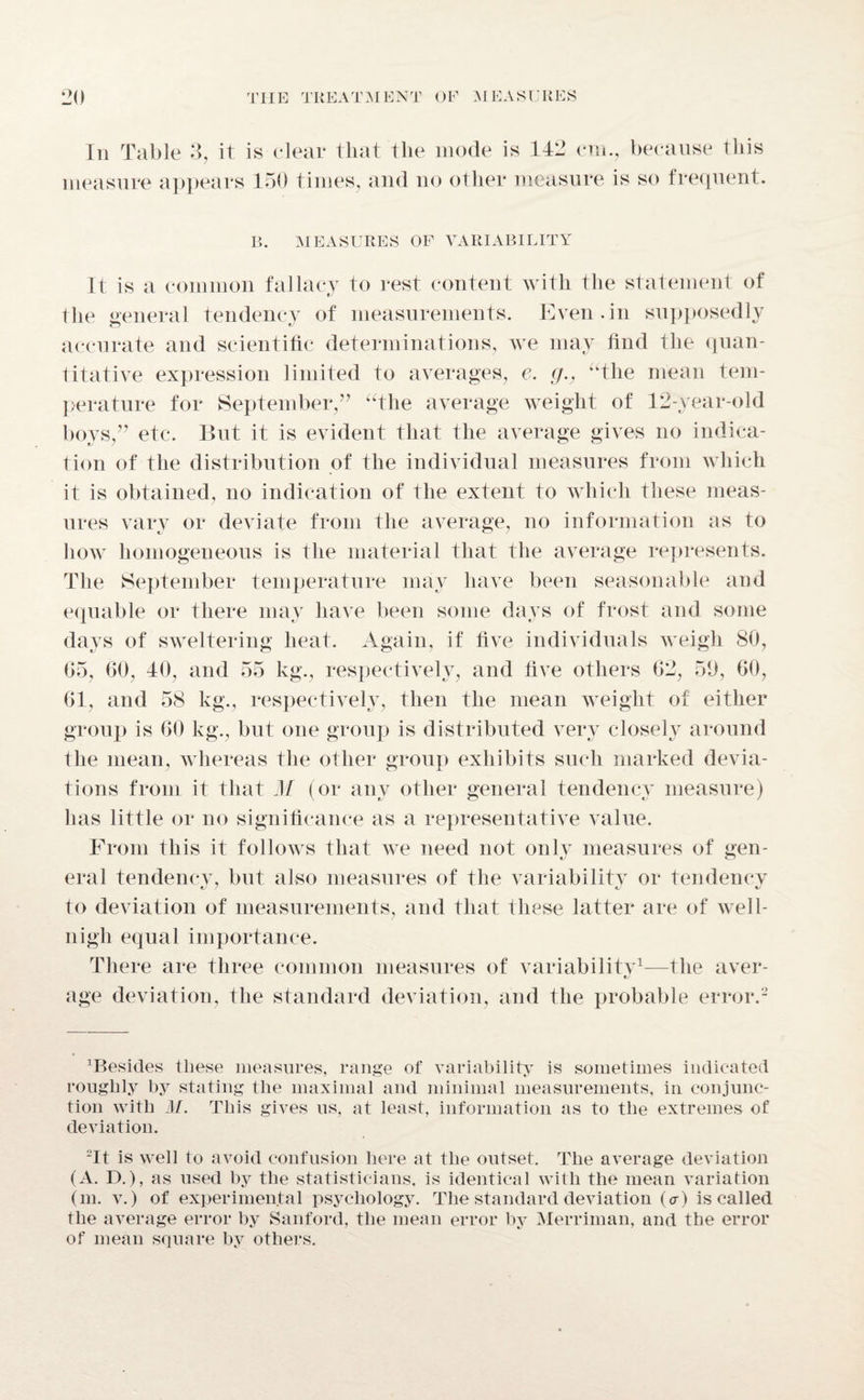 In Table 3, it is clear that the mode is 142 cm., because this measure appears 150 times, and no other measure is so frequent. B. MEASURES OF VARIABILITY It is a common fallacy to rest content with the statement of the general tendency of measurements. Even.in supposedly accurate and scientific determinations, we may find the quan¬ titative expression limited to averages, e. g., ‘‘the mean tem¬ perature for September,” “the average weight of 12-year-old boys,” etc. But it is evident that the average gives no indica¬ tion of the distribution of the individual measures from which it is obtained, no indication of the extent to which these meas¬ ures vary or deviate from the average, no information as to how homogeneous is the material that the average represents. The September temperature may have been seasonable and equable or there may have been some days of frost and some days of sweltering heat. Again, if five individuals weigh 80, G5, 60, 40, and 55 kg., respectively, and five others 62, 59, 60, 61, and 58 kg., respectively, then the mean weight of either group is 60 kg., but one group is distributed very closely around the mean, whereas the other group exhibits such marked devia¬ tions from it that M (or any other general tendency measure) has little or no significance as a representative value. From this it follows that we need not only measures of gen- eral tendency, but also measures of the variability or tendency to deviation of measurements, and that these latter are of well- nigh equal importance. There are three common measures of variability1—the aver- •y age deviation, the standard deviation, and the probable error.2 besides these measures, range of variability is sometimes indicated roughly by stating the maximal and minimal measurements, in conjunc¬ tion with M. This gives us, at least, information as to the extremes of deviation. 2It is well to avoid confusion here at the outset. The average deviation (A. D.), as used by the statisticians, is identical with the mean variation (m. v.) of experimental psychology. The standard deviation (<r) is called the average error by Sanford, the mean error by Merriman, and the error of mean square by others.
