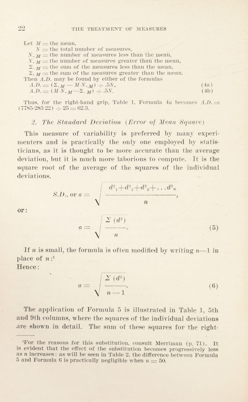 0*7 Let ill — the mean, N = the total number of measures, = the number of measures less than the mean, N+ m — the number of measures greater than the mean, 2_^ —the sum of the measures less than the mean, '2+m = the sum of the measures greater than the mean. Then A.D. may be found by either of the formulas A.D.= (2+m — M-N+m) -g .52V, (4a) A.D. — —2_ m) -f-.5N. (4b) Thus, for the right-hand grip, Table 1, Formula 4a becomes A.D. — (7785-283-22) 25 = 62.3. 2. The Standard Deviation (Error of Mean Square) This measure of variability is preferred by many experi¬ menters and is practically the only one employed by statis¬ ticians, as it is thought to be more accurate than the average deviation, but it is much more laborious to compute. It is the square root of the average of the squares of the individual deviations. or: S.D.. or o — d\+d22+d23+...d2n n If n is small, the formula is often modified by writing n—1 in place of n:1 Hence: o (6) The application of Formula 5 is illustrated in Table 1, 5th and 9th columns, where the squares of the individual deviations are shown in detail. The sum of these squares for the right- *For the reasons for this substitution, consult Merriman (p. 71). It is evident that the effect of the substitution becomes progressively less as n increases: as will be seen in Table 2, the difference between Formula 5 and Formula G is practically negligible when n = 50.