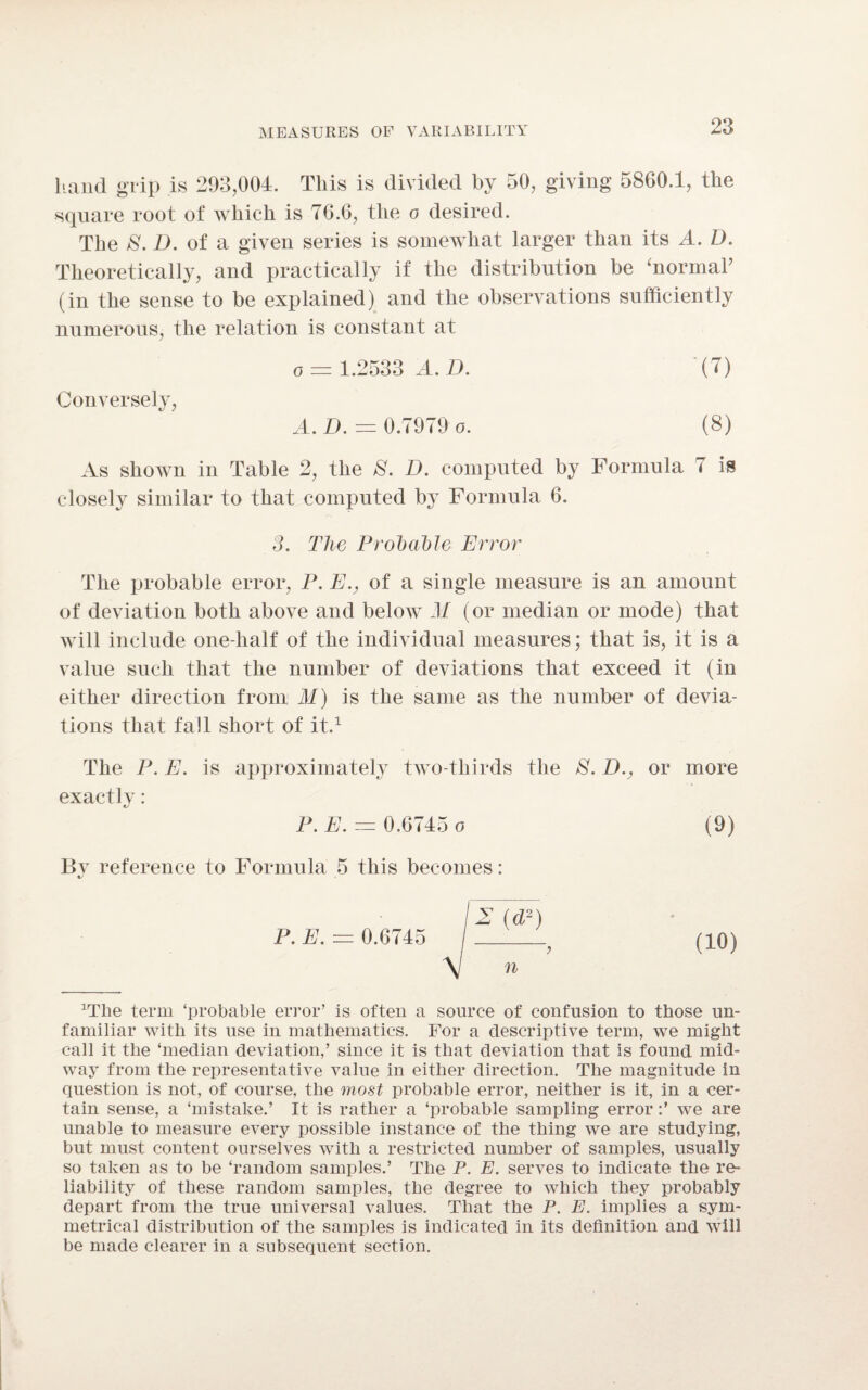 hand grip is 293,004. This is divided by 50, giving 5860.1, the square root of which is 76.6, the o desired. The 8. D. of a given series is somewhat larger than its A. D. Theoretically, and practically if the distribution be 'normal’ (in the sense to be explained) and the observations sufficiently numerous, the relation is constant at o = 1.2533 A. D. (7) Conversely, A. D. — 0.7979 o. (8) As shown in Table 2, the 8. D. computed by Formula 7 is closely similar to that computed by Formula 6. 3. The Probable Error The probable error, P. Ev of a single measure is an amount of deviation both above and below M (or median or mode) that will include one-half of the individual measures; that is, it is a value such that the number of deviations that exceed it (in either direction from M) is the same as the number of devia¬ tions that fall short of it.1 The P. E. is approximately two-thirds the >8. D.y or more exactly: P. E. = 0.0745 o (9) By reference to Formula 5 this becomes: iy 12 (d2) P. E. — 0.6745 _? (10) \ n ^he term ‘probable error’ is often a source of confusion to those un¬ familiar with its use in mathematics. For a descriptive term, we might call it the ‘median deviation,’ since it is that deviation that is found mid¬ way from the representative value in either direction. The magnitude in question is not, of course, the most probable error, neither is it, in a cer¬ tain sense, a ‘mistake.’ It is rather a ‘probable sampling errorwe are unable to measure every possible instance of the thing we are studying, but must content ourselves with a restricted number of samples, usually so taken as to be ‘random samples.’ The P. E. serves to indicate the re¬ liability of these random samples, the degree to which they probably depart from the true universal values. That the P. E. implies a sym¬ metrical distribution of the samples is indicated in its definition and will be made clearer in a subsequent section.