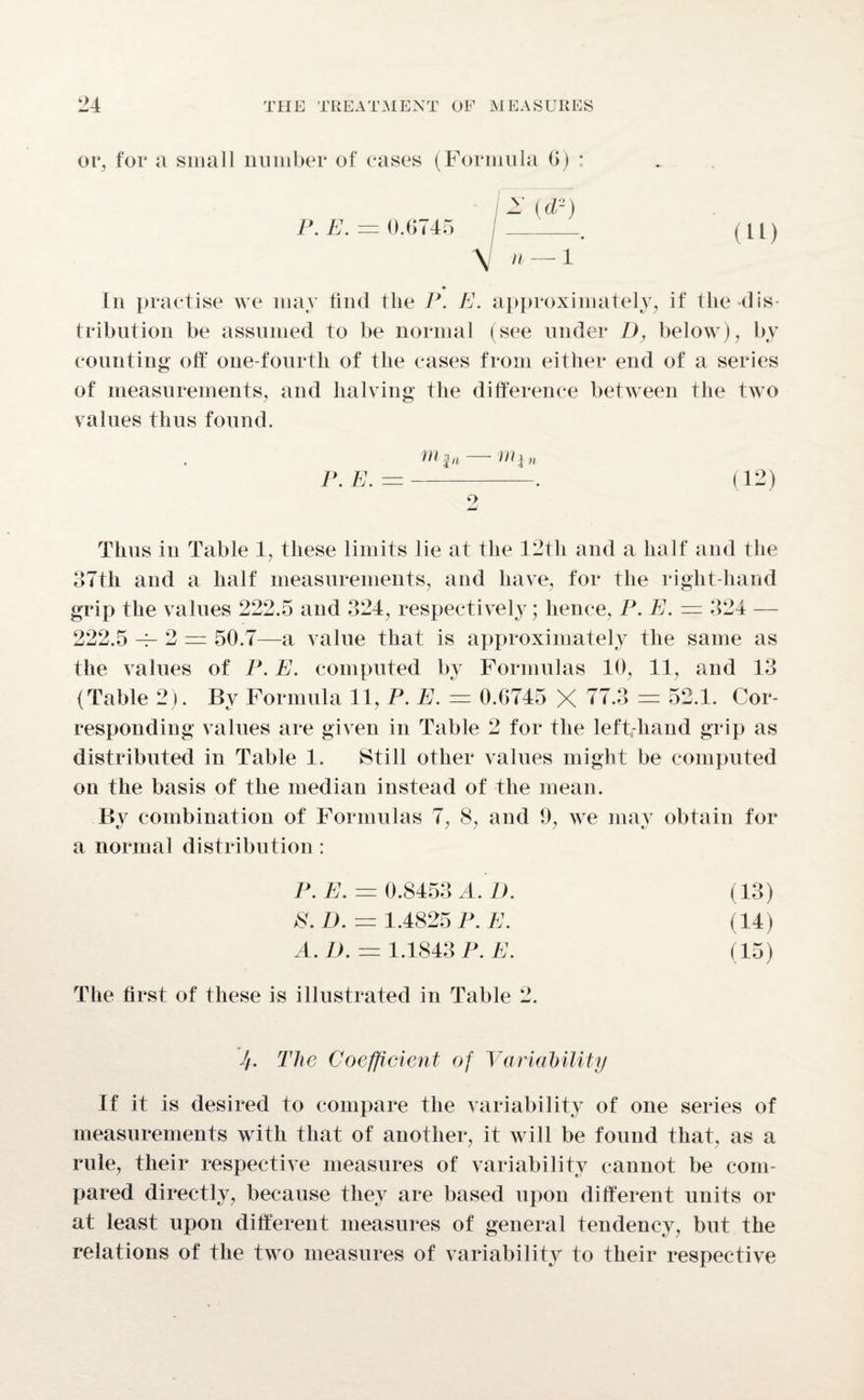 or, for a small number of cases (Formula 6) : ' [z W) P. E. = 0.6745 /_. ( U) \ n — 1 In practise we may find the P. E. approximately, if the dis¬ tribution be assumed to be normal (see under D, below), by counting off one-fourth of the cases from either end of a series of measurements, and halving the difference between the two values thus found. . HI an Till n P. E. = —-. (12) 9 mJ Thus in Table 4, these limits lie at the 42th and a half and the 37th and a half measurements, and have, for the right-hand grip the values 222.5 and 324, respectively; hence, P. E. — 324 — 222.5 — 2 = 50.7—a value that is approximately the same as the values of P. E. computed by Formulas 40, 11, and 13 (Table 2). By Formula 11, P. E. = 0.G745 X 77.3 = 52.1. Cor¬ responding values are given in Table 2 for the left-hand grip as distributed in Table 1. Still other values might be computed on the basis of the median instead of the mean. Bv combination of Formulas 7, 8, and 9, we may obtain for a normal distribution : P. E. = 0.8453 A. D. (13) 8. D. — 1.4825 P. E. (14) A. I). = 1.1843 P. E. (15) The first of these is illustrated in Table 2. J/. The Coefficient of Variability If it is desired to compare the variability of one series of measurements with that of another, it will be found that, as a rule, their respective measures of variability cannot be com¬ pared directly, because they are based upon different units or at least upon different measures of general tendency, but the relations of the two measures of variability to their respective