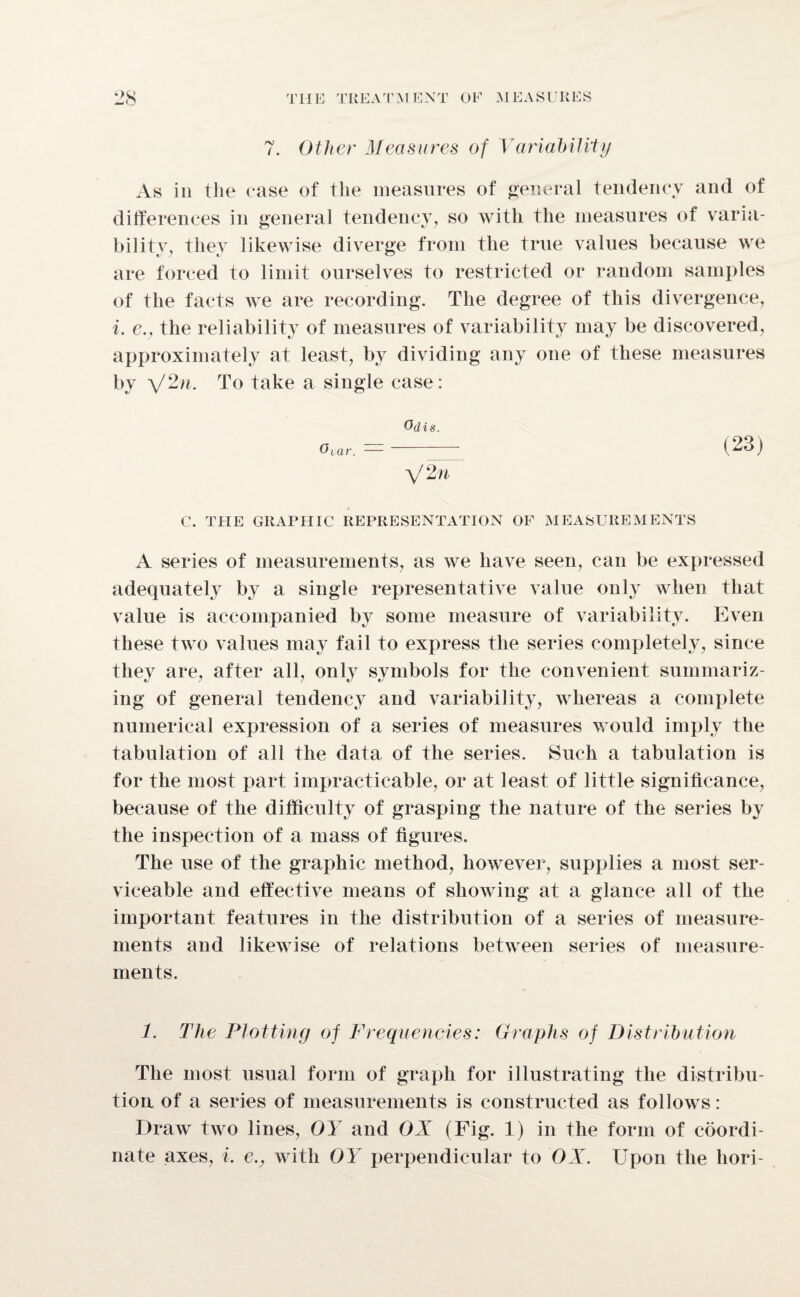 7. Other Measures of Variability As in the case of the measures of general tendency and of differences in general tendency, so with the measures of varia¬ bility, they likewise diverge from the true values because we are forced to limit ourselves to restricted or random samples of the facts we are recording. The degree of this divergence, i. e., the reliability of measures of variability may be discovered, approximately at least, by dividing any one of these measures by \/2n. To take a single case: Odis. 0 tar. — V 2n (23) C. THE GRAPHIC REPRESENTATION OF MEASUREMENTS A series of measurements, as we have seen, can be expressed adequately by a single representative value only when that value is accompanied by some measure of variability. Even these two values may fail to express the series completely, since they are, after all, only symbols for the convenient summariz¬ ing of general tendency and variability, whereas a complete numerical expression of a series of measures would imply the tabulation of all the data of the series. Such a tabulation is for the most part impracticable, or at least of little significance, because of the difficulty of grasping the nature of the series by the inspection of a mass of figures. The use of the graphic method, however, supplies a most ser¬ viceable and effective means of showing at a glance all of the important features in the distribution of a series of measure¬ ments and likewise of relations between series of measure¬ ments. 1. The Plotting of Frequencies: Graphs of Distribution The most usual form of graph for illustrating the distribu¬ tion of a series of measurements is constructed as follows: Draw two lines, OY and OX (Fig. 1) in the form of coordi¬ nate axes, i. e., with OY perpendicular to OX. Upon the hori-
